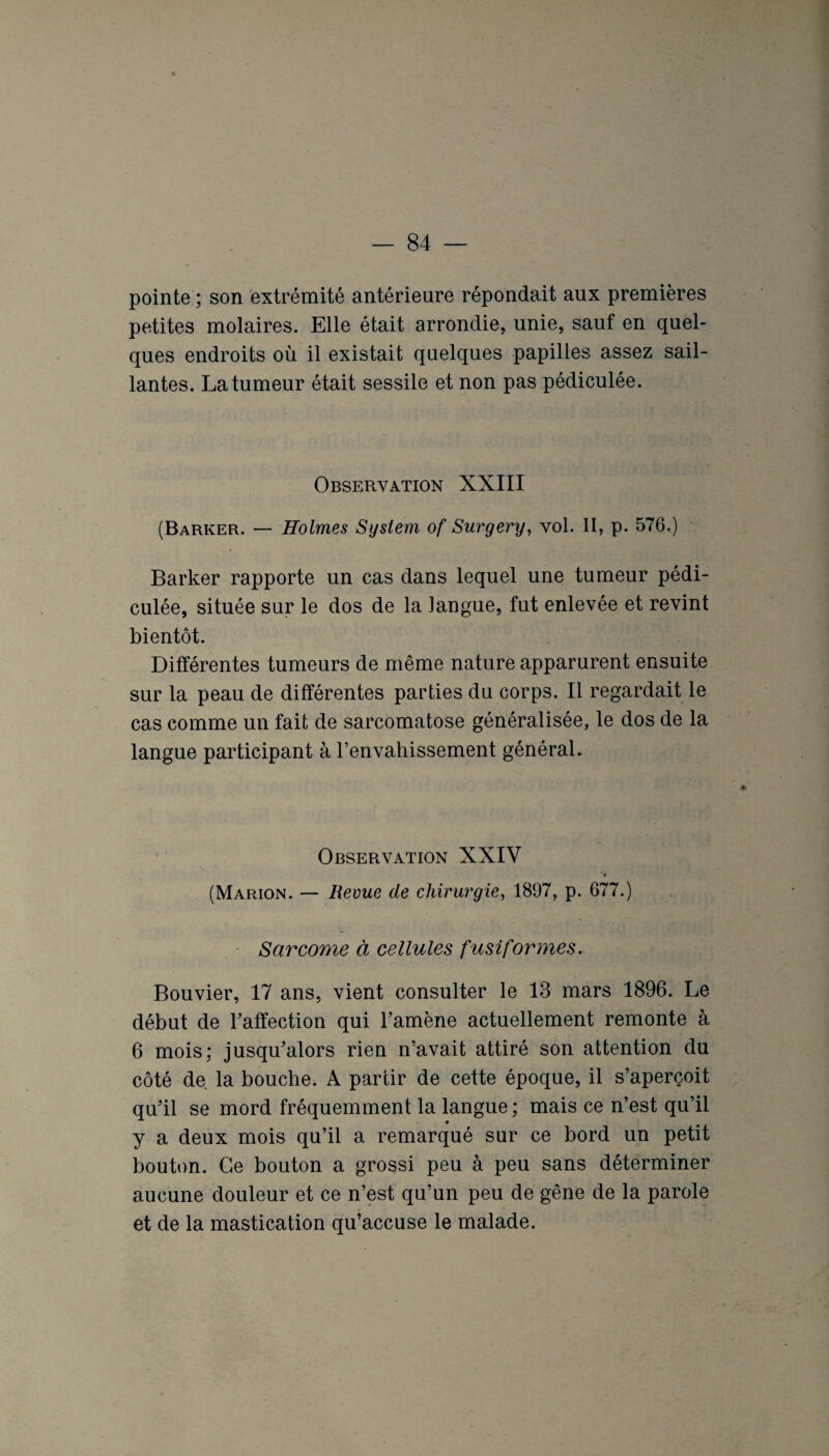 pointe ; son extrémité antérieure répondait aux premières petites molaires. Elle était arrondie, unie, sauf en quel¬ ques endroits où il existait quelques papilles assez sail¬ lantes. La tumeur était sessile et non pas pédiculée. Observation XXIII (Barker. — Holmes System of Surgery, vol. II, p. 576.) Barker rapporte un cas dans lequel une tumeur pédi¬ culée, située sur le dos de la langue, fut enlevée et revint bientôt. Différentes tumeurs de même nature apparurent ensuite sur la peau de différentes parties du corps. Il regardait le cas comme un fait de sarcomatose généralisée, le dos de la langue participant à l’envahissement général. Observation XXIV */ (Marion. — Revue de chirurgie, 1897, p. 677.) Sarcome à cellules fusiformes. Bouvier, 17 ans, vient consulter le 13 mars 1896. Le début de l’affection qui l’amène actuellement remonte à 6 mois: jusqu’alors rien n’avait attiré son attention du côté de. la bouche. A partir de cette époque, il s’aperçoit qu’il se mord fréquemment la langue ; mais ce n’est qu’il y a deux mois qu’il a remarqué sur ce bord un petit bouton. Ce bouton a grossi peu à peu sans déterminer aucune douleur et ce n’est qu’un peu de gêne de la parole et de la mastication qu’accuse le malade.