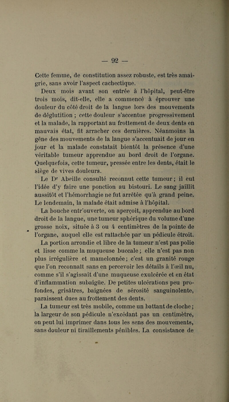 Cette femme, de constitution assez robuste, est très amai¬ grie, sans avoir l’aspect cachectique. Deux mois avant son entrée à l’hôpital, peut-être trois mois, dit-elle, elle a commencé à éprouver une douleur du côté droit de la langue lors des mouvements de déglutition ; cette douleur s’accentue progressivement et la malade, la rapportant au frottement de deux dents en mauvais état, fit arracher ces dernières. Néanmoins la gêne des mouvements de la langue s’accentuait de jour en jour et la malade constatait bientôt la présence d’une véritable tumeur apprendue au bord droit de l’organe. Quelquefois, cette tumeur, pressée entre les dents, était le siège de vives douleurs. Le Dr Abeille consulté reconnut cette tumeur ; il eut l’idée d’y faire une ponction au bistouri. Le sang jaillit aussitôt et l’hémorrhagie ne fut arrêtée qu’à grand peine. Le lendemain, la malade était admise à l’hôpital. La bouche entr’ouverte, on aperçoit, apprendue au bord droit de la langue, une tumeur sphérique du volume d’une grosse noix, située à 3 ou 4 centimètres de la pointe de l’organe, auquel elle est rattachée par un pédicule étroit. La portion arrondie et libre de la tumeur n’est pas polie et lisse comme la muqueuse buccale ; elle n’est pas non plus irrégulière et mamelonnée; c’est un granité rouge que l’on reconnaît sans en percevoir les détails à l’œil nu, comme s’il s’agissait d’une muqueuse exulcérée et en état d’inflammation subaigüe. De petites ulcérations peu pro¬ fondes, grisâtres, baignées de sérosité sanguinolente, paraissent dues au frottement des dents. La tumeur est très mobile, comme un battant de cloche ; la largeur de son pédicule n’excédant pas un centimètre, on peut lui imprimer dans tous les sens des mouvements, sans douleur ni tiraillements pénibles. La consistance de