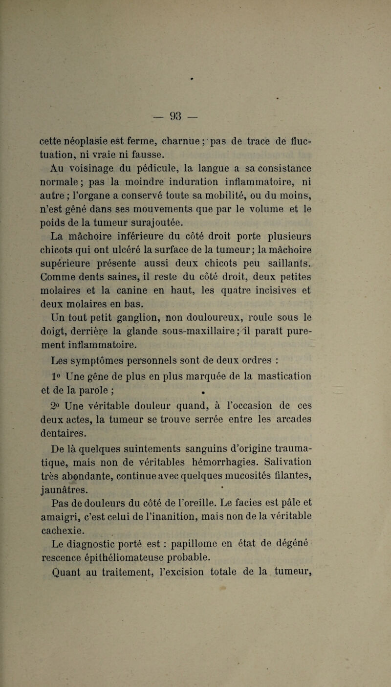 cette néoplasie est ferme, charnue ; pas de trace de fluc¬ tuation, ni vraie ni fausse. Au voisinage du pédicule, la langue a sa consistance normale; pas la moindre induration inflammatoire, ni autre ; l’organe a conservé toute sa mobilité, ou du moins, n’est gêné dans ses mouvements que par le volume et le poids de la tumeur surajoutée. La mâchoire inférieure du côté droit porte plusieurs chicots qui ont ulcéré la surface de la tumeur; la mâchoire supérieure présente aussi deux chicots peu saillants. Gomme dents saines, il reste du côté droit, deux petites molaires et la canine en haut, les quatre incisives et deux molaires en bas. Un tout petit ganglion, non douloureux, roule sous le doigt, derrière la glande sous-maxillaire ; il paraît pure¬ ment inflammatoire. Les symptômes personnels sont de deux ordres : 1° Une gêne de plus en plus marquée de la mastication et de la parole ; 2° Une véritable douleur quand, à l’occasion de ces deux actes, la tumeur se trouve serrée entre les arcades dentaires. De là quelques suintements sanguins d’origine trauma¬ tique, mais non de véritables hémorrhagies. Salivation très abondante, continue avec quelques mucosités filantes, jaunâtres. Pas de douleurs du côté de l’oreille. Le faciès est pâle et amaigri, c’est celui de l’inanition, mais non de la véritable cachexie. Le diagnostic porté est : papillome en état de dégéné rescence épithéliomateuse probable. Quant au traitement* l’excision totale de la tumeur,