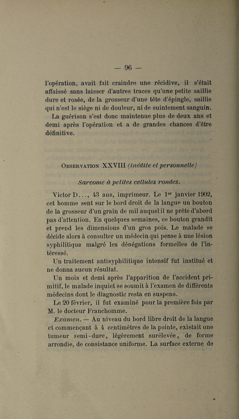 l’opération, avait fait craindre une récidive, il s’était affaissé sans laisser d’autres traces qu’une petite saillie dure et rosée, de la grosseur d’une tête d’épingle, saillie qui n’est le siège ni de douleur, ni de suintement sanguin. La guérison s’est donc maintenue plus de deux ans et demi après l’opération et a de grandes chances d’être définitive. Observation XXVIII (inédite et personnelle) Sarcome à petites cellules rondes. Victor D..., 43 ans, imprimeur. Le 1er janvier 1902, cet homme sent sur le bord droit de la langue un bouton de la grosseur d’un grain de mil auquel il ne prête d’abord pas d’attention. En quelques semaines, ce bouton grandit et prend les dimensions d’un gros pois. Le malade se décide alors à consulter un médecin qui pense à une lésion syphilitique malgré les dénégations formelles de l’in¬ téressé. Un traitement antisyphilitique intensif fut institué et ne donna aucun résultat. Un mois et demi après l’apparition de l’accident pri¬ mitif, le malade inquiet se soumit à l’examen de différents médecins dont le diagnostic resta en suspens. Le 20 février, il fut examiné pour la première fois par M. le docteur Franchomme. Examen. — Au niveau du bord libre droit de la langue et commençant à 4 centimètres de la pointe, existait une tumeur semi-dure, légèrement surélevée, de forme arrondie, de consistance uniforme. La surface externe de