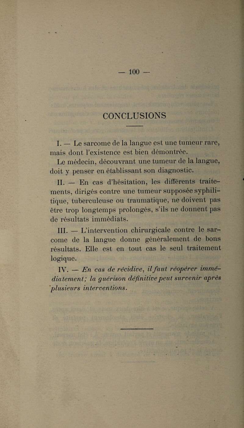 CONCLUSIONS I. — Le sarcome de la langue est une tumeur rare, mais dont l’existence est bien démontrée. Le médecin, découvrant une tumeur de la langue, doit y penser en établissant son diagnostic. IL — En cas d’hésitation, les différents traite¬ ments, dirigés contre une tumeur supposée syphili¬ tique, tuberculeuse ou traumatique, ne doivent pas être trop longtemps prolongés, s’ils ne donnent pas de résultats immédiats. III. — L’intervention chirurgicale contre le sar¬ come de la langue donne généralement de bons résultats. Elle est en tout cas le seul traitement logique. IV. — En cas de récidive, il faut réopérer immé¬ diatement; la guérison définitive peut survenir après plusieurs interventions.