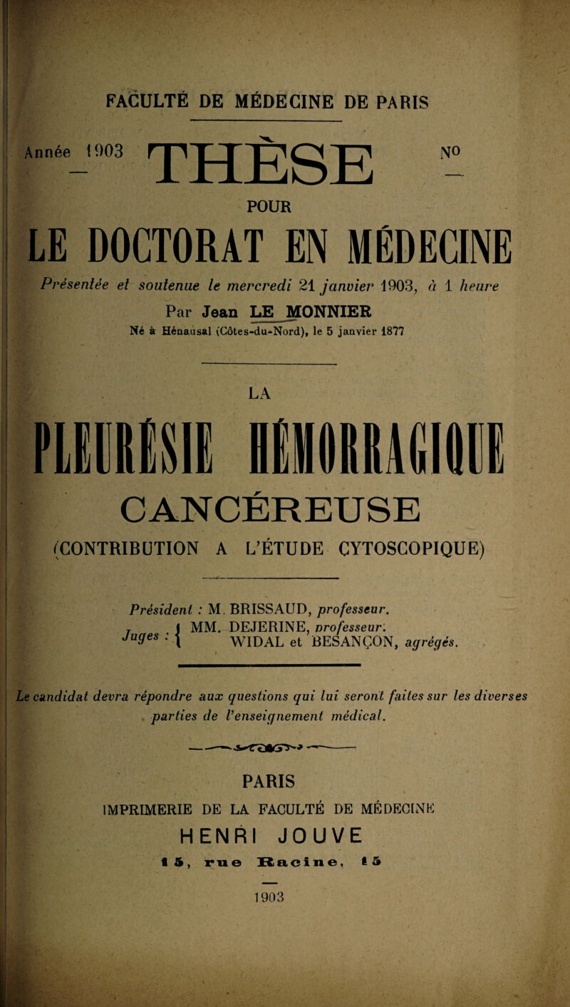 FACULTÉ DE MÉDECINE DE PARIS 1 J • I * Année 1003 rjlj N« POUR LE DOCTORAT EN MÉDECINE Présentée et soutenue le mercredi 21 janvier 1903, à 1 heure Par Jean LE MONNIER Né à Hénausal (Côtes-du-Nord), le 5 janvier 1877 LA nmtm CANCÉREUSE (CONTRIBUTION A L’ÉTUDE CYTOSCOPIQUE) Président : M BRISSAUD, professeur. r I MM. DEJERINE, professeur. Juges : { WIDAL et BESANÇON, agrégés. \ Le candidat devra répondre aux questions qui lui seront faites sur les diverses parties de l’enseignement médical. PARIS , s * IMPRIMERIE DE LA FACULTÉ DE MÉDECINE HENRI JOUVE 15, rue Racine, la 1903