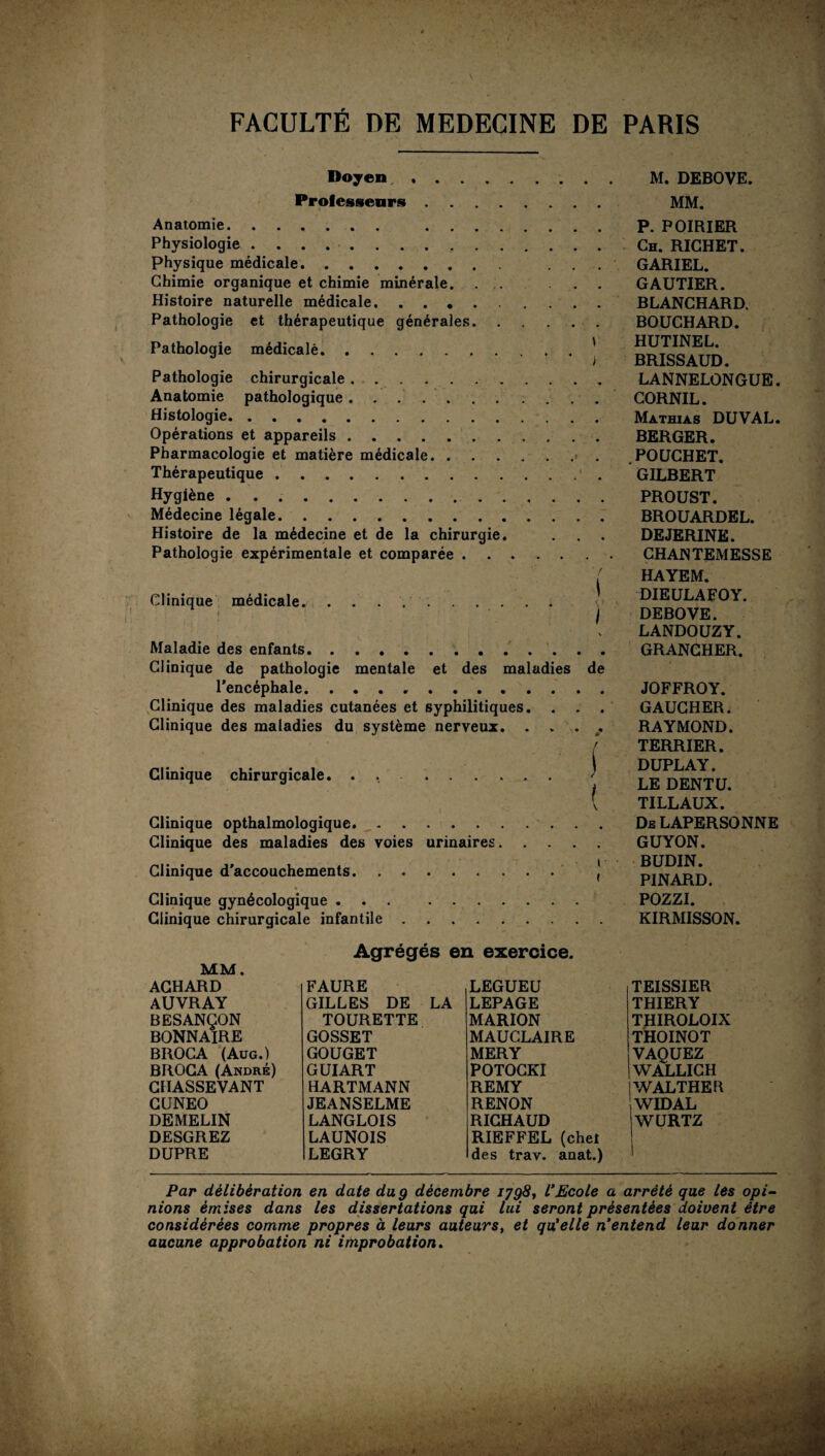 Doyen, . Professeurs. Anatomie. . Physiologie.. ,. Physique médicale. ... Chimie organique et chimie minérale. . . . Histoire naturelle médicale. Pathologie et thérapeutique générales. Pathologie médicalè.' Pathologie chirurgicale.. Anatomie pathologique. Histologie. Opérations et appareils. Pharmacologie et matière médicale.. Thérapeutique.' . Hygiène.. Médecine légale. Histoire de la médecine et de la chirurgie. Pathologie expérimentale et comparée. ' / Clinique médicale.. • I \ Maladie des enfants. Clinique de pathologie mentale et des maladies de l’encéphale. .. Clinique des maladies cutanées et syphilitiques. . . . Clinique des maladies du système nerveux. . * . . f Clinique chirurgicale. . , . ' Clinique opthalmologique. Clinique des maladies des voies urinaires. Clinique d’accouchements. J Clinique gynécologique. Clinique chirurgicale infantile. Agrégés en exercice. MM. ACHARD auvray BESANÇON BONNAIRE BROCA (Aug.) BROCA (André) CHASSEVANT CUNEO DEMELIN DESGREZ DUPRE FAURE GILLES DE LA TOURETTE GOSSET GOUGET GUIART HARTMANN JEANSELME LANGLOIS LAUNOIS LEGRY LEGUEU LEPAGE MARION MAUCLAIRE MERY POTOCKI REMY RENON RICHAUD RIEFFEL (chel des trav. anat.) M. DEBOVE. MM. P. POIRIER Ch. RICHET. GARIEL. GAUTIER. BLANCHARD. BOUCHARD. HUTINEL. BRISSAUD. LANNELONGUE. CORNIL. Mathias DUVAL. BERGER. .POUCHET. GILBERT PROUST. BROUARDEL. DEJERINE. CHANTEMESSE HAYEM. DIEULAFOY. DEBOVE. LANDOUZY. GRANCHER. JOFFROY. GAUCHER. RAYMOND. TERRIER. DUPLAY. LE DENT U. TILLAUX. Ds LAPERSONNE GUYON. BUDIN. PINARD. POZZI. KIRMISSON. TEISSIER THIERY THIROLOIX THOINOT VAQUEZ WALLICH WALTHER WIDAL WURTZ Par délibération en date du g décembre 1798, VEcole a arrêté que les opi¬ nions émises dans les dissertations qui lui seront présentées doivent être considérées comme propres à leurs auteurs, et qu'elle n’entend leur donner aucune approbation ni improbation.