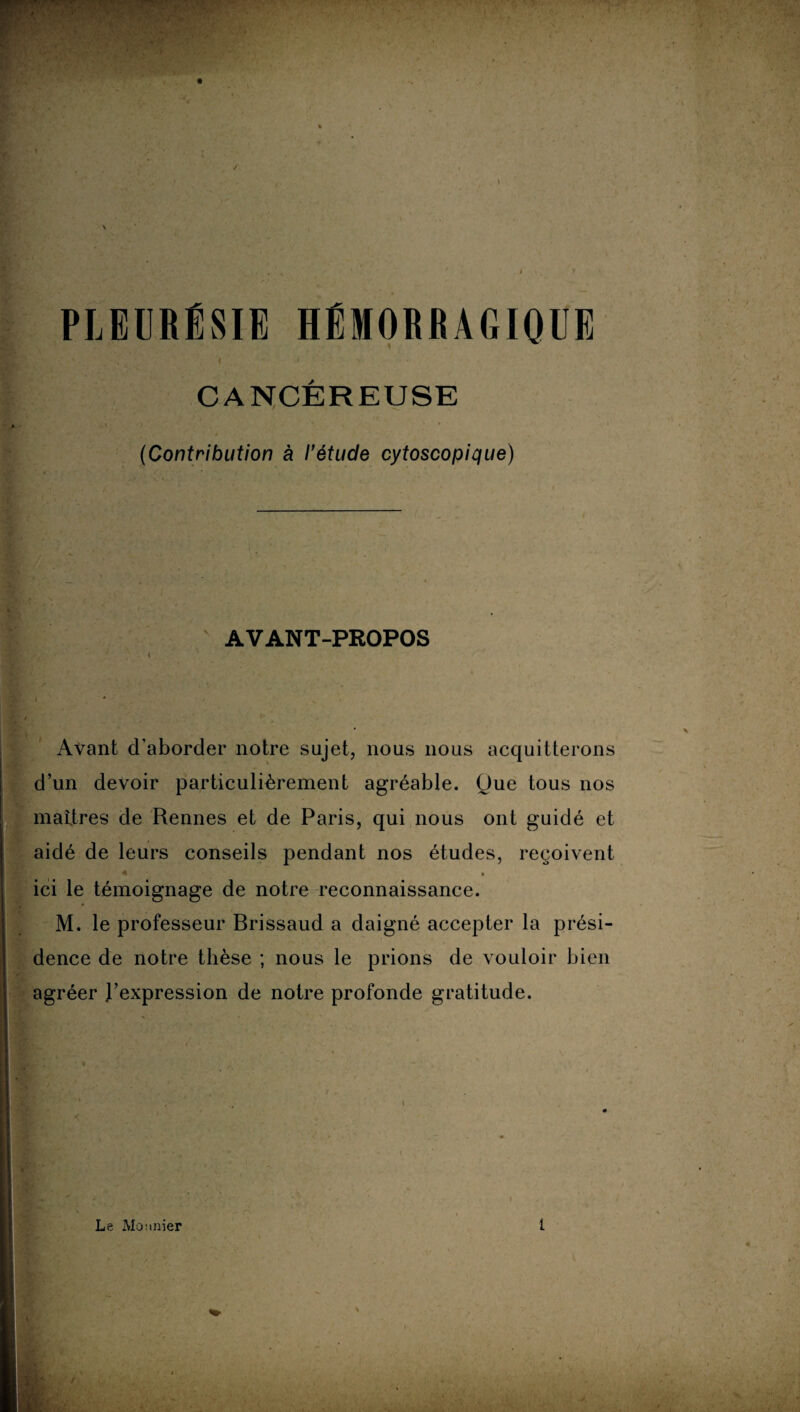 PLEURÉSIE HÉMORRAGIQUE CANCÉREUSE (Contribution à l’étude cytoscopique) AVANT-PROPOS Avant d’aborder notre sujet, nous nous acquitterons d’un devoir particulièrement agréable. Que tous nos martres de Rennes et de Paris, qui nous ont guidé et aidé de leurs conseils pendant nos études, reçoivent ici le témoignage de notre reconnaissance. M. le professeur Brissaud a daigné accepter la prési¬ dence de notre thèse ; nous le prions de vouloir bien agréer J’expression de notre profonde gratitude. Le Maunier 1 *V - rw