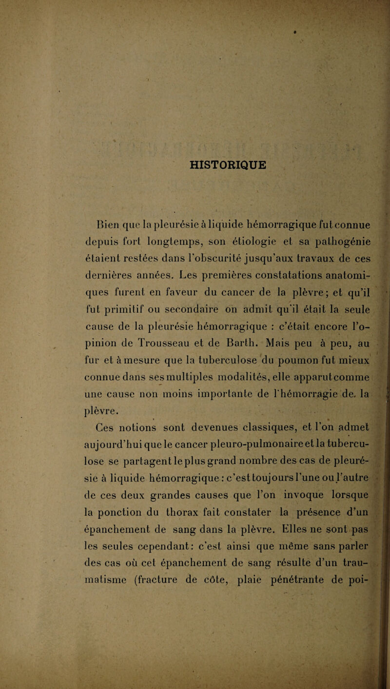 HISTORIQUE Bien que la pleurésie à liquide hémorragique fut connue depuis fort longtemps, son étiologie et sa pathogénie étaient restées dans l'obscurité jusqu’aux travaux de ces dernières années. Les premières constatations anatomi¬ ques furent en faveur du cancer de la plèvre; et qu’il / fut primitif ou secondaire on admit qu'il était la seule cause de la pleurésie hémorragique : c’était encore l’o¬ pinion de Trousseau et de Barth. Mais peu à peu, au fur et à mesure que la tuberculose du poumon fut mieux connue dans ses multiples modalités, elle apparutcomme une cause non moins importante de l'hémorragie de. la plèvre. £ Ces notions sont devenues classiques, et l’on admet aujourd’hui que le cancer pleuro-pulmonaire et la tubercu¬ lose se partagent le plus grand nombre des cas de pleuré¬ sie à liquide hémorragique : c’est toujours l’une ou l’autre de ces deux grandes causes que l’on invoque lorsque la ponction du thorax fait constater la présence d’un épanchement de sang dans la plèvre. Elles ne sont pas les seules cependant: c’est ainsi que même sans parler des cas où cet épanchement de sang résulte d’un trau¬ matisme (fracture de côte, plaie pénétrante de poi- »