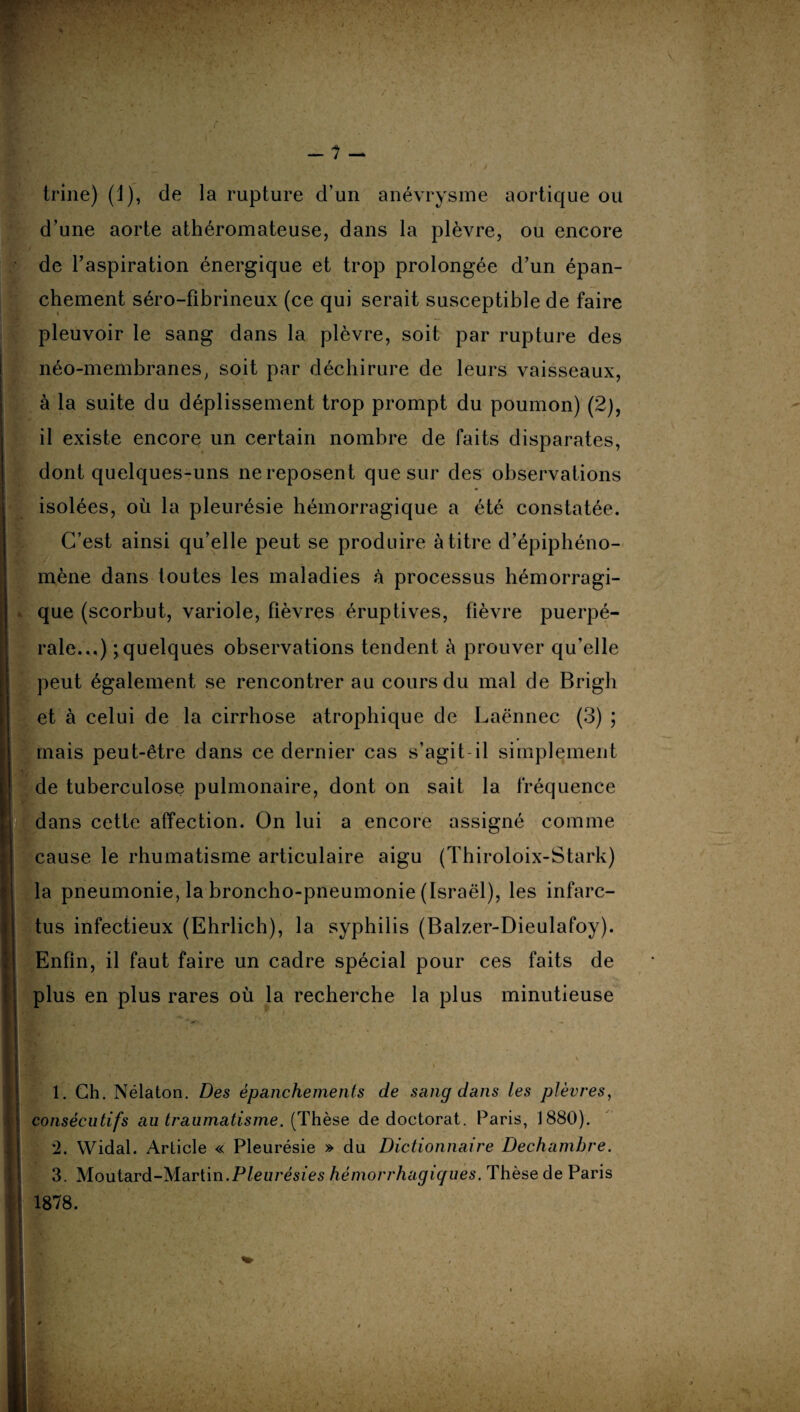 trine) (J), de la rupture d’un anévrysme aortique ou d’une aorte athéromateuse, dans la plèvre, ou encore de l’aspiration énergique et trop prolongée d’un épan¬ chement séro-fibrineux (ce qui serait susceptible de faire pleuvoir le sang dans la plèvre, soit par rupture des néo-membranes, soit par déchirure de leurs vaisseaux, à la suite du déplissement trop prompt du poumon) (2), il existe encore un certain nombre de faits disparates, dont quelques-uns ne reposent que sur des observations isolées, où la pleurésie hémorragique a été constatée. C’est ainsi qu’elle peut se produire à titre d’épiphéno¬ mène dans toutes les maladies à processus hémorragi¬ que (scorhut, variole, fièvres éruptives, fièvre puerpé¬ rale...) ; quelques observations tendent à prouver qu’elle peut également se rencontrer au cours du mal de Brigli et à celui de la cirrhose atrophique de Laënnec (3) ; mais peut-être dans ce dernier cas s’agit il simplement de tuberculose pulmonaire, dont on sait la fréquence dans cette affection. On lui a encore assigné comme cause le rhumatisme articulaire aigu (Thiroloix-Stark) la pneumonie, la broncho-pneumonie (Israël), les infarc¬ tus infectieux (Ehrlich), la syphilis (Balzer-Dieulafoy). Enfin, il faut faire un cadre spécial pour ces faits de plus en plus rares où la recherche la plus minutieuse 1. Ch. Nélaton. Des épanchements de sang dans les plèvres, consécutifs au traumatisme. (Thèse de doctorat. Paris, 1880). 2. Widal. Article « Pleurésie » du Dictionnaire Dechamhre. 3. Moutard-Martin.Pleurésies hémorrhagiques. Thèse de Paris 1878.