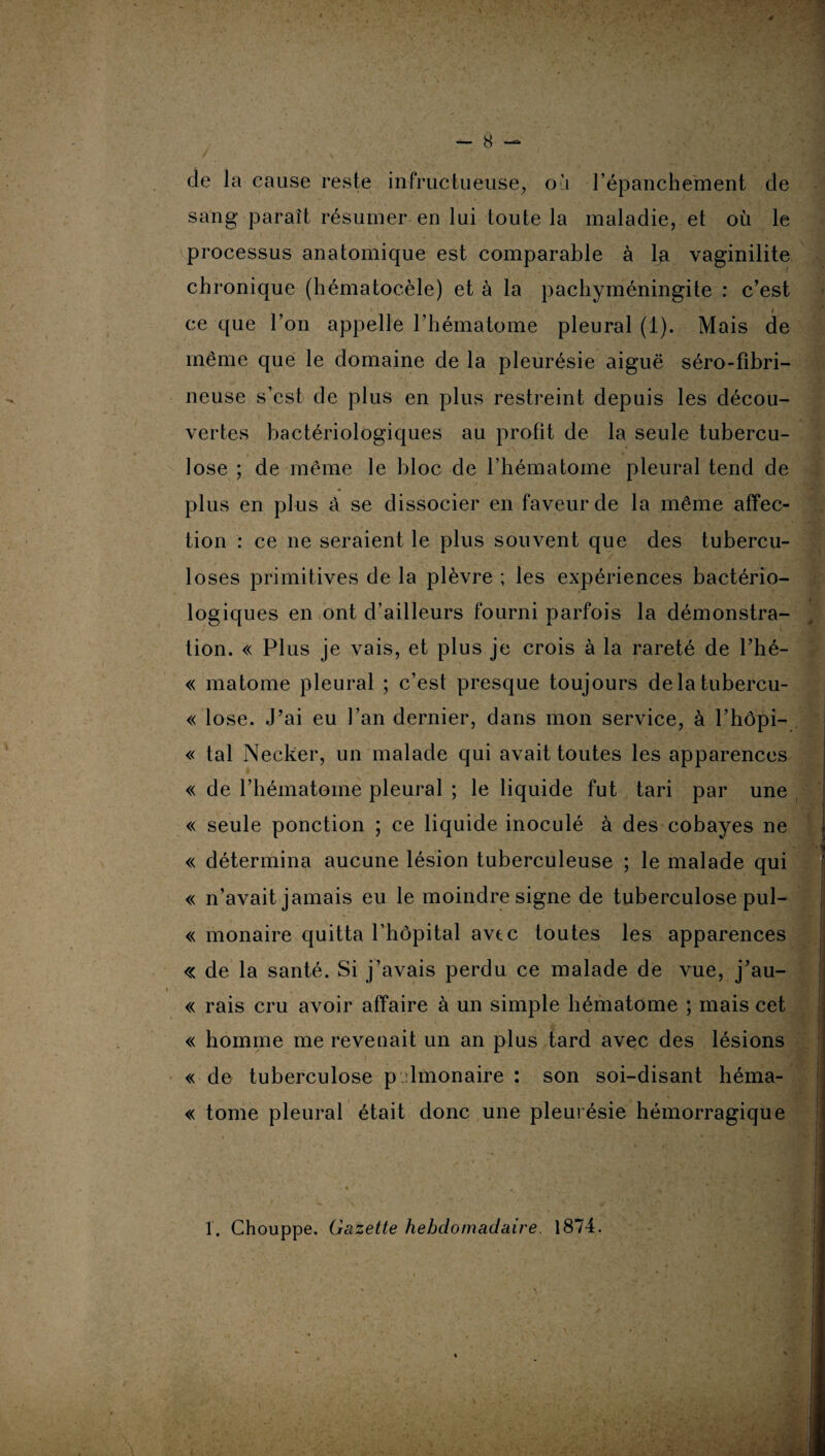 cle la cause reste infructueuse, où l’épanchement de sang paraît résumer en lui toute la maladie, et où le processus anatomique est comparable à la vaginilite chronique (hématocèle) et à la pachyméningite : c’est ce que l’on appelle l’hématome pleural (1). Mais de même que le domaine de la pleurésie aiguë séro-fibri¬ neuse s’est de plus en plus restreint depuis les décou¬ vertes bactériologiques au profit de la seule tubercu¬ lose ; de même le bloc de l’hématome pleural tend de plus en plus à se dissocier en faveur de la même affec¬ tion : ce ne seraient le plus souvent que des tubercu¬ loses primitives de la plèvre ; les expériences bactério¬ logiques en ont d’ailleurs fourni parfois la démonstra¬ tion. « Plus je vais, et plus je crois à la rareté de l’hé- « matome pleural ; c’est presque toujours delatubercu- « lose. J’ai eu l’an dernier, dans mon service, à l’hôpi- « tal Necker, un malade qui avait toutes les apparences « de l’hématome pleural ; le liquide fut tari par une « seule ponction ; ce liquide inoculé à des cobayes ne *K « détermina aucune lésion tuberculeuse ; le malade qui « n’avait jamais eu le moindre signe de tuberculose pul- « monaire quitta l’hôpital avtc toutes les apparences « de la santé. Si j’avais perdu ce malade de vue, j’au- « rais cru avoir affaire à un simple hématome ; mais cet « homme me revenait un an plus tard avec des lésions « de tuberculose p limonaire : son soi-disant héma- « tome pleural était donc une pleurésie hémorragique 1. Chouppe. Gazette hebdomadaire 1874.