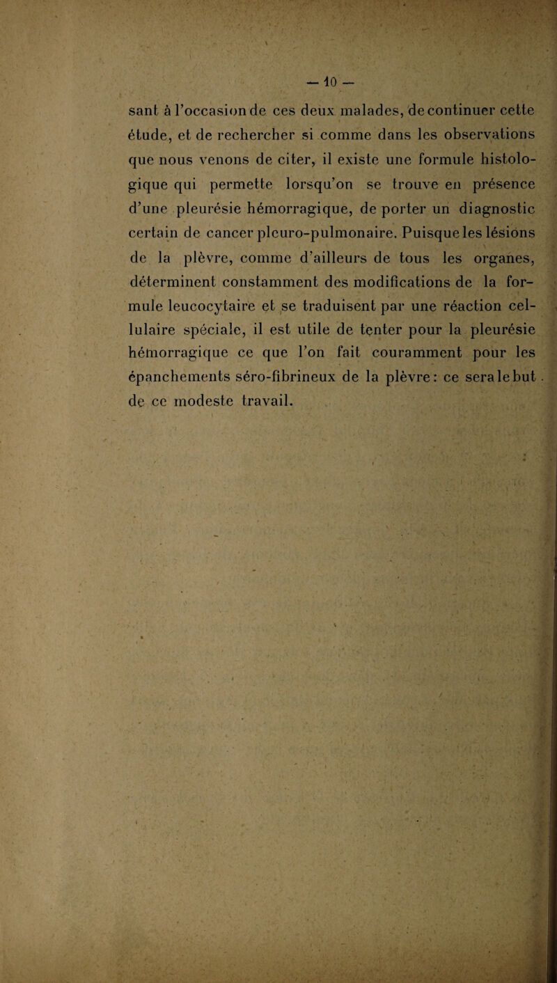 sant à l’occasion de ces deux malades, de continuer cette étude, et de rechercher si comme dans les observations que nous venons de citer, il existe une formule histolo¬ gique qui permette lorsqu’on se trouve en présence d’une pleurésie hémorragique, de porter un diagnostic certain de cancer pleuro-pulmonaire. Puisque les lésions . ■ • \ , de la plèvre, comme d’ailleurs de tous les organes, déterminent constamment des modifications de la for¬ mule leucocytaire et se traduisent par une réaction cel¬ lulaire spéciale, il est utile de tenter pour la pleurésie hémorragique ce que l’on fait couramment pour les épanchements séro-fibrineux de la plèvre: ce sera le but de ce modeste travail.