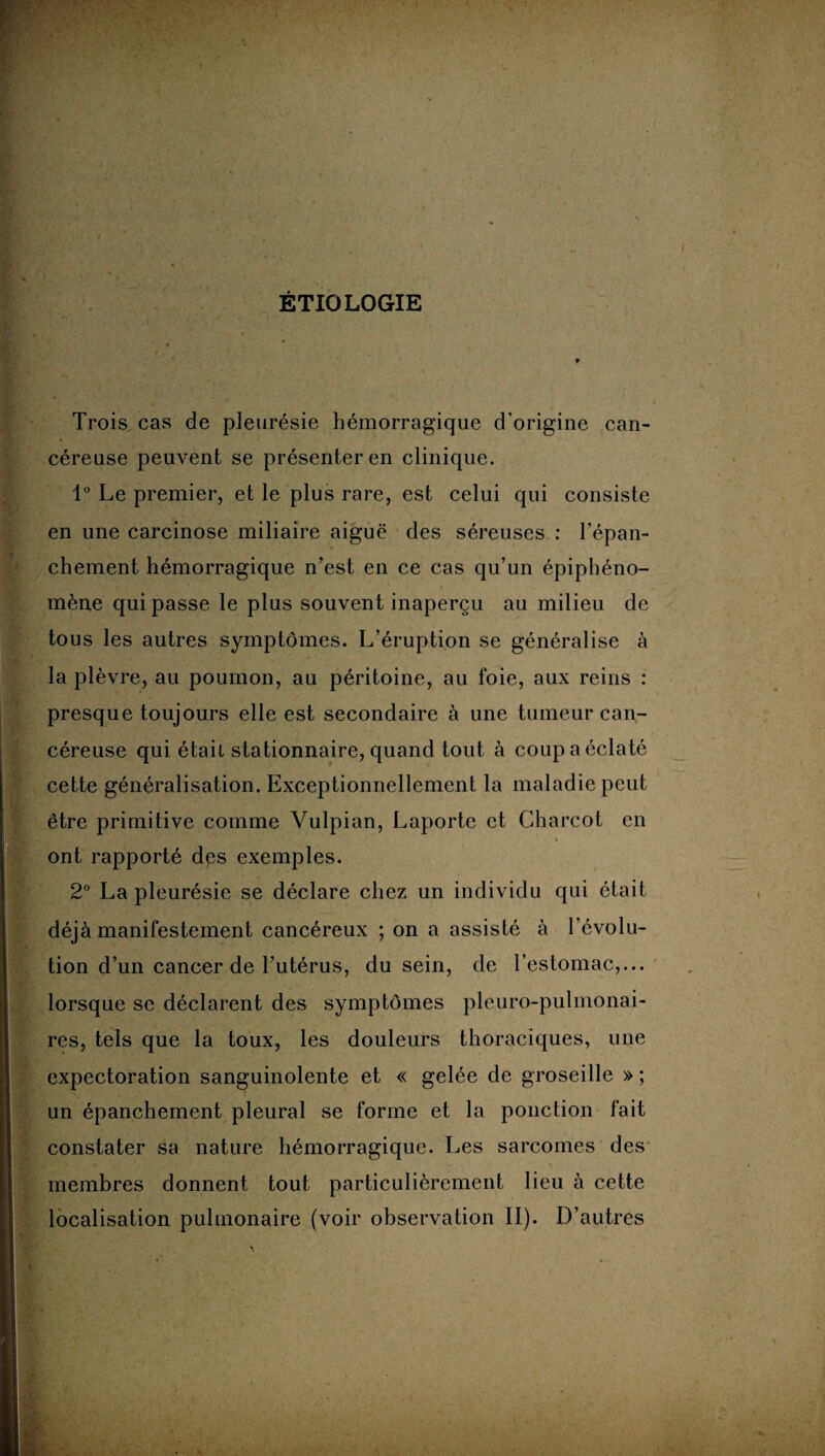 ÉTIOLOGIE Trois cas de pleurésie hémorragique d’origine can¬ céreuse peuvent se présenter en clinique. 1° Le premier, et le plus rare, est celui qui consiste en une carcinose miliaire aiguë des séreuses : l’épan¬ chement hémorragique n’est en ce cas qu’un épiphéno¬ mène qui passe le plus souvent inaperçu au milieu de tous les autres symptômes. L’éruption se généralise à la plèvre, au poumon, au péritoine, au foie, aux reins : presque toujours elle est secondaire à une tumeur can¬ céreuse qui était stationnaire, quand tout à coup a éclaté cette généralisation. Exceptionnellement la maladie peut être primitive comme Vulpian, Laporte et Charcot en * ont rapporté des exemples. 2° La pleurésie se déclare chez un individu qui était déjà manifestement cancéreux ; on a assisté à l’évolu¬ tion d’un cancer de l’utérus, du sein, de l’estomac,... lorsque se déclarent des symptômes pleuro-pulmonai- res, tels que la toux, les douleurs thoraciques, une expectoration sanguinolente et « gelée de groseille » ; un épanchement pleural se forme et la ponction fait constater sa nature hémorragique. Les sarcomes des membres donnent tout particulièrement lieu à cette