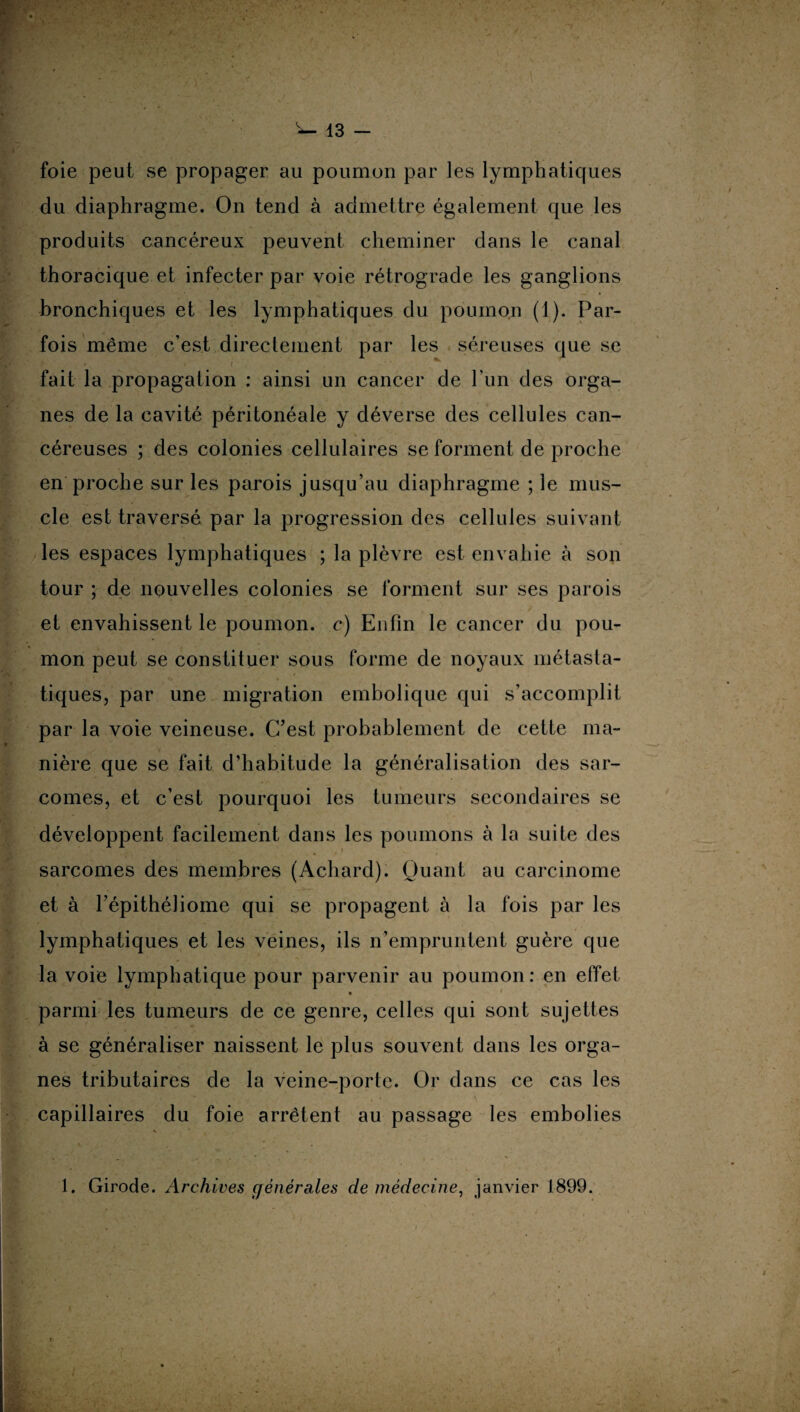 foie peut se propager au poumon par les lymphatiques du diaphragme. On tend à admettre également que les produits cancéreux peuvent cheminer dans le canal thoracique et infecter par voie rétrograde les ganglions bronchiques et les lymphatiques du poumon (1). Par¬ fois même c’est directement par les séreuses que se fait la propagation : ainsi un cancer de l’un des orga¬ nes de la cavité péritonéale y déverse des cellules can¬ céreuses ; des colonies cellulaires se forment de proche en proche sur les parois jusqu’au diaphragme ; le mus¬ cle est traversé par la progression des cellules suivant les espaces lymphatiques ; la plèvre est envahie à son tour ; de nouvelles colonies se forment sur ses parois et envahissent le poumon, c) Enfin le cancer du pou¬ mon peut se constituer sous forme de noyaux métasta¬ tiques, par une migration embolique qui s’accomplit par la voie veineuse. C’est probablement de cette ma¬ nière que se fait d’habitude la généralisation des sar¬ comes, et c’est pourquoi les tumeurs secondaires se développent facilement dans les poumons à la suite des sarcomes des membres (Acliard). Quant au carcinome et à l’épithéliome qui se propagent à la fois par les lymphatiques et les veines, ils n’empruntent guère que la voie lymphatique pour parvenir au poumon: en effet • parmi les tumeurs de ce genre, celles qui sont sujettes à se généraliser naissent le plus souvent dans les orga¬ nes tributaires de la veine-porte. Or dans ce cas les capillaires du foie arrêtent au passage les embolies N ' JL * , , ’>■ , • 1 ,i . . - * _ * 1. Girode. Archives générales de médecine, janvier 1899.