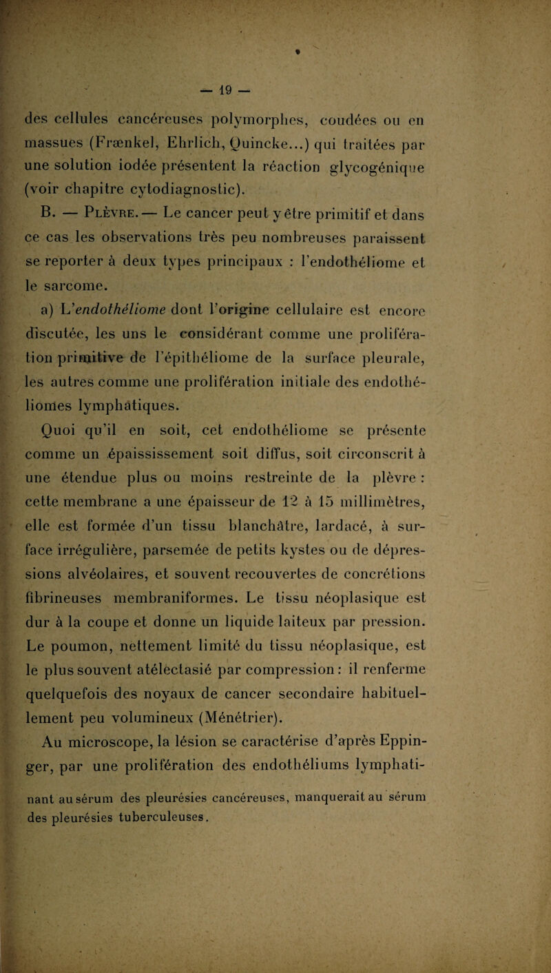 des cellules cancéreuses polymorphes, coudées ou en ) massues (Frænkel, Ehrlich, Quincke...) qui traitées par une solution iodée présentent la réaction glycogénique (voir chapitre cytodiagnostic). B. — Plèvre. — Le cancer peut y être primitif et dans ce cas les observations très peu nombreuses paraissent se reporter à deux types principaux : l’endothéliome et le sarcome. a) L’endothéliome dont l’origine cellulaire est encore discutée, les uns le considérant comme une proliféra¬ tion primitive de I’épithéliome de la surface pleurale, les autres comme une prolifération initiale des endothé- liomes lymphatiques. Quoi qu’il en soit, cet endothéliome se présente comme un épaississement soit diffus, soit circonscrit à une étendue plus ou moins restreinte de la plèvre : cette membrane a une épaisseur de 12 à 15 millimètres, elle est formée d’un tissu blanchâtre, lardacé, à sur¬ face irrégulière, parsemée de petits kystes ou de dépres¬ sions alvéolaires, et souvent recouvertes de concrétions fibrineuses membraniformes. Le tissu néoplasique est dur à la coupe et donne un liquide laiteux par pression. Le poumon, nettement limité du tissu néoplasique, est le plus souvent atélectasié par compression : il renferme quelquefois des noyaux de cancer secondaire habituel¬ lement peu volumineux (Ménétrier). Au microscope, la lésion se caractérise d’après Eppin- ger, par une prolifération des endothéliums lymphati- nant au sérum des pleurésies cancéreuses, manquerait au sérum des pleurésies tuberculeuses.