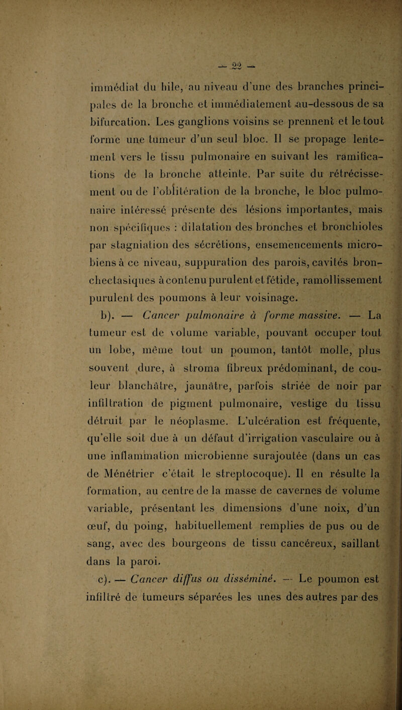 immédiat du hile, au niveau d’une des branches princi¬ pales de la bronche et immédiatement .au-dessous de sa bifurcation. Les ganglions voisins se prennent et le tout forme une tumeur d’un seul bloc. Il se propage lente¬ ment vers le tissu pulmonaire en suivant les ramifica¬ tions de la bronche atteinte. Par suite du rétrécisse¬ ment ou de l’oblitération de la bronche, le bloc pulmo¬ naire intéressé présente des lésions importantes, mais non spécifiques : dilatation des bronches et bronchioles par stagniation des sécrétions, ensemencements micro¬ biens à ce niveau, suppuration des parois, cavités bron¬ chectasiques à contenu purulent et fétide, ramollissement purulent des poumons à leur voisinage. b) . — Cancer pulmonaire à forme massive. — La tumeur est de volume variable, pouvant occuper tout un lobe, même tout un poumon, tantôt molle, plus souvent dure, à stroma fibreux prédominant, de cou¬ leur blanchâtre, jaunâtre, parfois striée de noir par infiltration de pigment pulmonaire, vestige du tissu détruit par le néoplasme. L’ulcération est fréquente, qu’elle soit due à un défaut d’irrigation vasculaire ou à une inflammation microbienne surajoutée (dans un cas de Ménétrier c’était le streptocoque). Il en résulte la formation, au centre de la masse de cavernes de volume variable, présentant les dimensions d’une noix, d’un œuf, du poing, habituellement remplies de pus ou de sang, avec des bourgeons de tissu cancéreux, saillant dans la paroi. c) . — Cancer diffus ou disséminé. — Le poumon est infiltré de tumeurs séparées les unes des autres par des