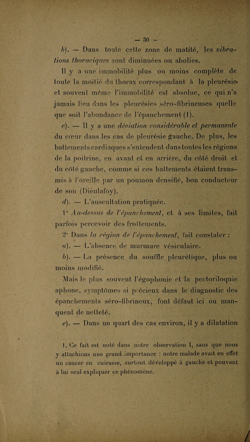 b) . — Dans toute cette zone de matité, les vibra¬ tions thoraciques sont diminuées ou abolies. 11 y a une immobilité plus ou moins complète de toute la moitié du thorax correspondant à la pleurésie- et souvent même l’immobilité est absolue, ce qui n’a jamais lieu dans les pleurésies séro-fibrineuses quelle que soit l’abondance de l’épanchement (1). c) . — 11 y a une déviation considérable et permanente du cœur dans les cas de pleurésie gauche. De plus, les * i , battements cardiaques s’entendent dans toutes les régions de la poitrine, en avant et en arrière, du côté droit et du côté gauche, comme si ces battements étaient trans¬ mis à l’oreille par un poumon densifié, bon conducteur de son (Dieulafoy). cl). — L’auscultation pratiquée. 1° A u-dessiis de Vépanchement, et à ses limites, fait parfois percevoir des frottements. 2° Dans la région de U épanchement, fait constater : * - ’ S , p . * .V■£** ' ' '*■ <•<$*.' * a) . — L’absence de murmure vésiculaire. b) . — La présence du souffle pleurétique, plus ou moins modifié. Mais le plus souvent l’égophonie et la pectoriloquie aphone, symptômes si précieux dans le diagnostic des épanchements séro-fibrineux, font défaut ici ou man¬ quent de netteté. e). — Dans un quart des cas environ, il y a dilatation 1. Ce fait est noté dans notre observation I, sans que nous y attachions une grand importance : notre malade avait en effet un cancer en cuirasse, surtout développé à gauche et pouvant à lui seul expliquer ce phénomène.