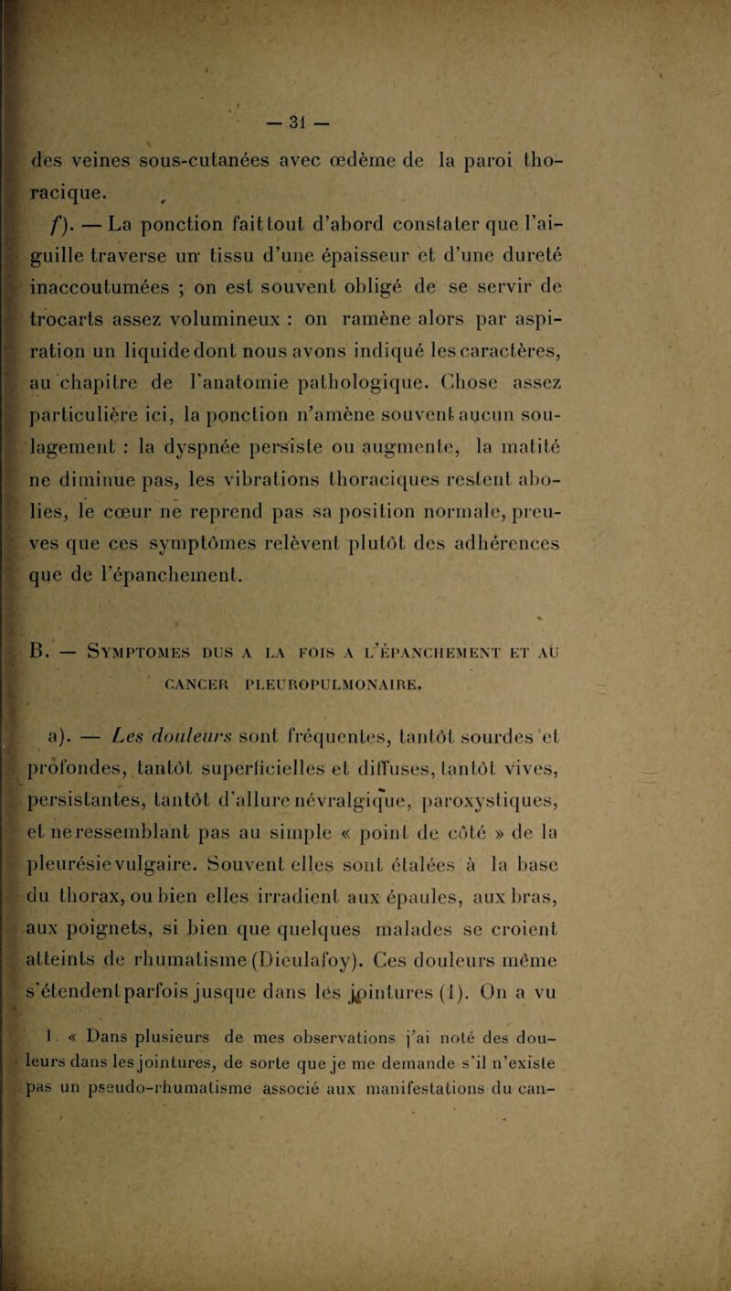 — ai¬ des veines sous-cutanées avec œdème de la paroi tho¬ racique. f). —La ponction fait tout d’abord constater que l’ai¬ guille traverse un tissu d’une épaisseur et d’une dureté inaccoutumées ; on est souvent obligé de se servir de trocarts assez volumineux : on ramène alors par aspi¬ ration un liquide dont nous avons indiqué les caractères, au chapitre de l'anatomie pathologique. Chose assez particulière ici, la ponction n’amène souvent aucun sou¬ lagement : la dyspnée persiste ou augmente, la matité ne diminue pas, les vibrations thoraciques restent abo¬ lies, le cœur ne reprend pas sa position normale, preu¬ ves que ces symptômes relèvent plutôt des adhérences que de l’épanchement. * ur * B. — Symptômes dus a la fois a l’épanchement et au CANCER PLEUROPULMONAIRE. , t a). — Les douleurs sont fréquentes, tantôt sourdes et profondes, tantôt superficielles et diffuses, tantôt vives, persistantes, tantôt d’allure névralgique, paroxystiques, et ne ressemblant pas au simple « point de côté » de la pleurésie vulgaire. Souvent elles sont étalées à la base du thorax, ou bien elles irradient aux épaules, aux bras, aux poignets, si bien que quelques malades se croient atteints de rhumatisme (Dieulafoy). Ces douleurs même s’étendentparfois jusque dans lés jointures (i). On a vu 1 « Dans plusieurs de mes observations j’ai noté des dou¬ leurs dans les jointures, de sorte que je me demande s'il n’existe pas un pseudo-rhumatisme associé aux manifestations du can-