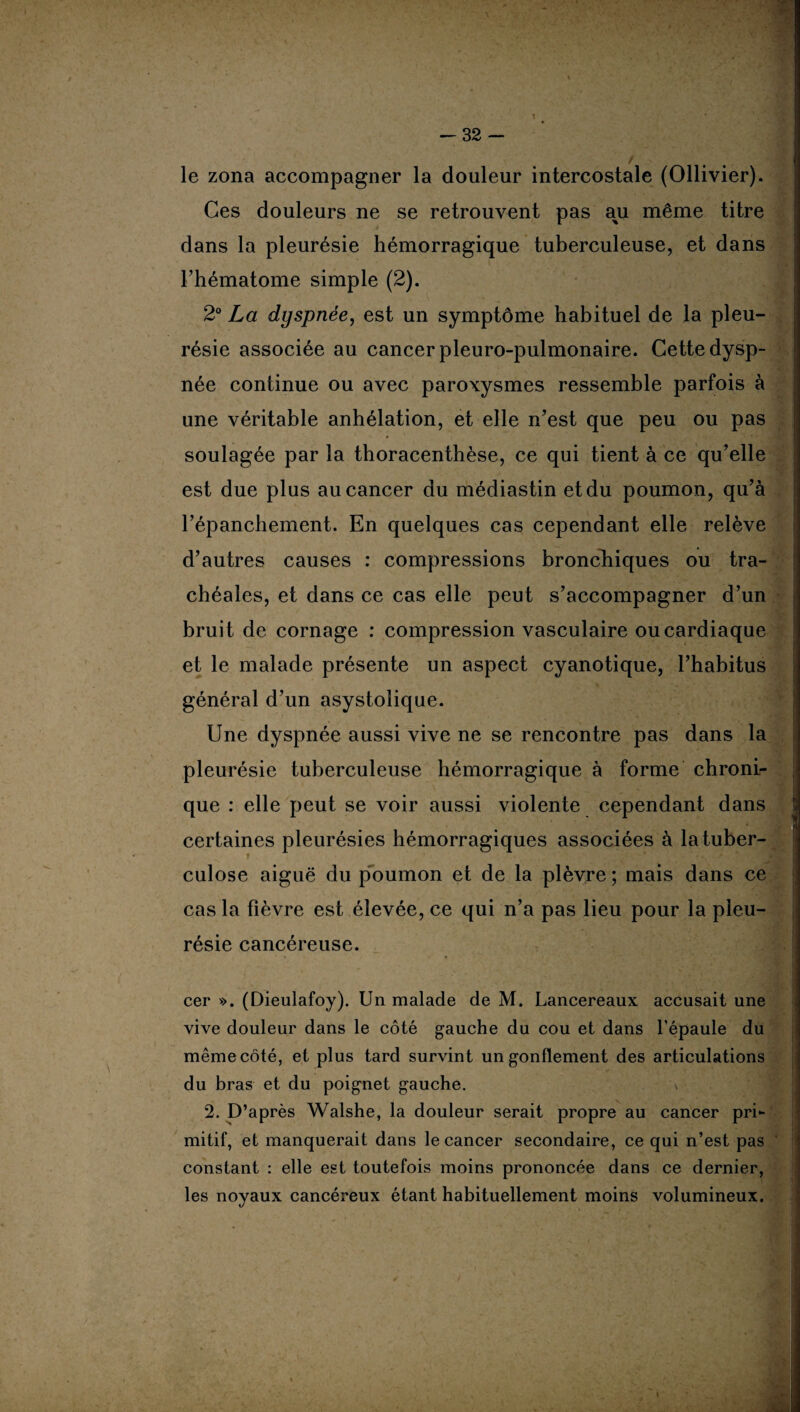 -32 1 le zona accompagner la douleur intercostale (Ollivier). Ces douleurs ne se retrouvent pas au même titre dans la pleurésie hémorragique tuberculeuse, et dans l’hématome simple (2). 2° La dyspnée, est un symptôme habituel de la pleu¬ résie associée au cancer pleuro-pulmonaire. Cette dysp¬ née continue ou avec paroxysmes ressemble parfois à une véritable anhélation, et elle n’est que peu ou pas soulagée par la thoracenthèse, ce qui tient à ce qu’elle est due plus au cancer du médiastin et du poumon, qu’à l’épanchement. En quelques cas cependant elle relève d’autres causes : compressions bronchiques ou tra¬ chéales, et dans ce cas elle peut s’accompagner d’un bruit de cornage : compression vasculaire ou cardiaque et le malade présente un aspect cyanotique, l’habitus général d’un asystolique. Une dyspnée aussi vive ne se rencontre pas dans la pleurésie tuberculeuse hémorragique à forme chroni¬ que : elle peut se voir aussi violente cependant dans certaines pleurésies hémorragiques associées à la tuber¬ culose aiguë du poumon et de la plèvre ; mais dans ce cas la fièvre est élevée, ce qui n’a pas lieu pour la pleu¬ résie cancéreuse. cer ». (Dieulafoy). Un malade de M. Lancereaux accusait une vive douleur dans le côté gauche du cou et dans l’épaule du même côté, et plus tard survint un gonflement des articulations du bras et du poignet gauche. \ 2. D’après Walshe, la douleur serait propre au cancer pri¬ mitif, et manquerait dans le cancer secondaire, ce qui n’est pas constant : elle est toutefois moins prononcée dans ce dernier, les noyaux cancéreux étant habituellement moins volumineux.