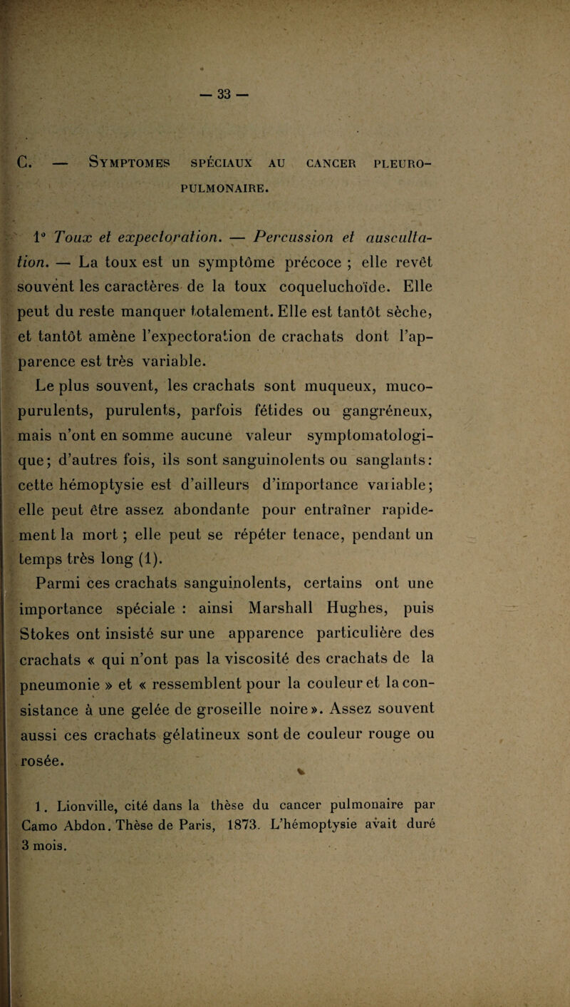 C. — Symptômes spéciaux au cancer pleuro¬ pulmonaire. ' L ’ I r 1 ~ 1° Toux et expectoration. — Percussion et ausculta¬ tion. — La toux est un symptôme précoce ; elle revêt souvent les caractères de la toux coqueluchoïde. Elle peut du reste manquer totalement. Elle est tantôt sèche, et tantôt amène l’expectoration de crachats dont l’ap¬ parence est très variable. Le plus souvent, les crachats sont muqueux, muco- purulents, purulents, parfois fétides ou gangréneux, mais n’ont en somme aucune valeur symptomatologi¬ que; d’autres fois, ils sont sanguinolents ou sanglants: cette hémoptysie est d’ailleurs d’importance variable; elle peut être assez abondante pour entraîner rapide¬ ment la mort ; elle peut se répéter tenace, pendant un temps très long (1). Parmi ces crachats sanguinolents, certains ont une importance spéciale : ainsi Marshall Hughes, puis Stokes ont insisté sur une apparence particulière des crachats « qui n’ont pas la viscosité des crachats de la pneumonie » et « ressemblent pour la couleur et lacon- i * sistance à une gelée de groseille noire». Assez souvent aussi ces crachats gélatineux sont de couleur rouge ou rosée. v 1. Lionville, cité dans la thèse du cancer pulmonaire par Gamo Abdon. Thèse de Paris, 1873. L’hémoptysie avait duré 3 mois. '