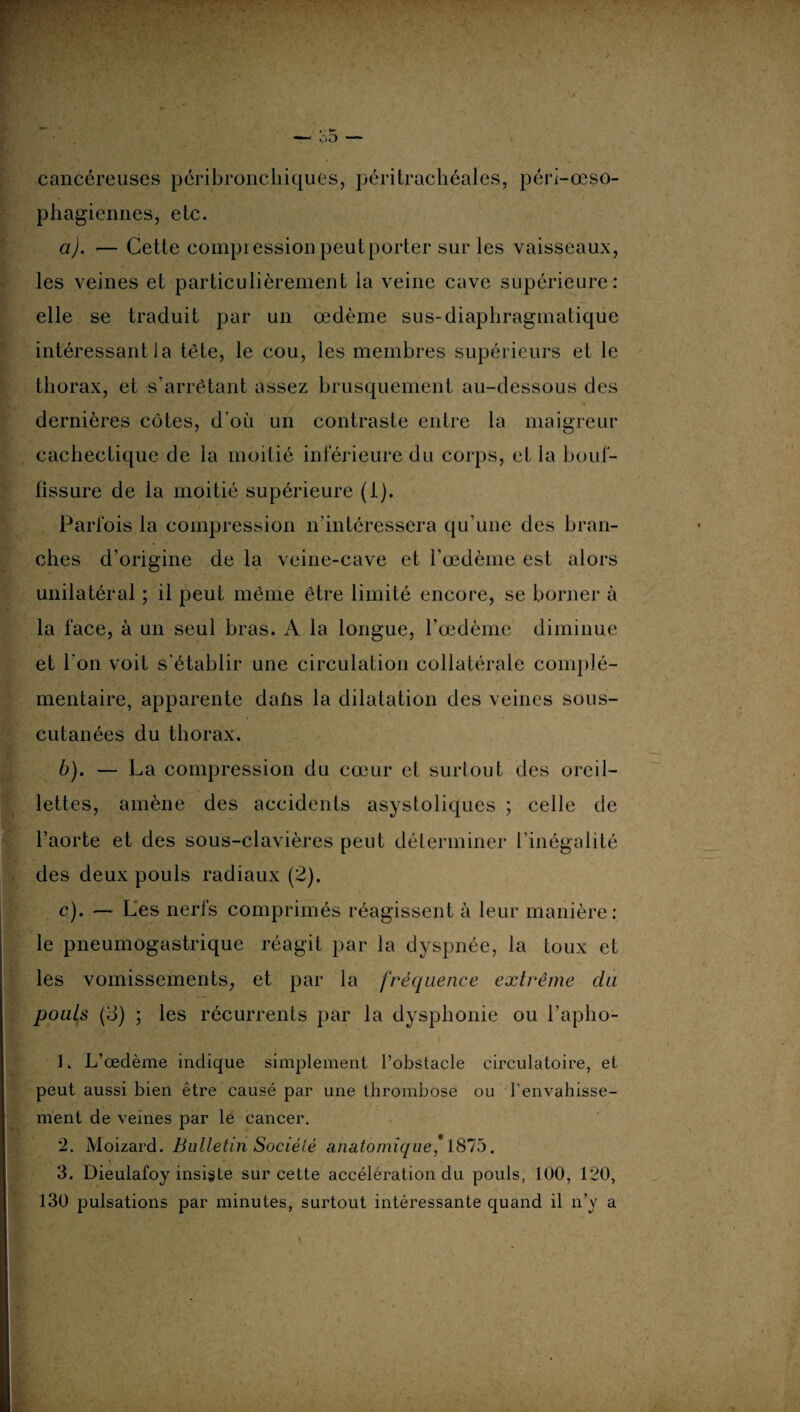 cancéreuses péribronchiques, péritrachéales, pérl-œso- phagiennes, etc. a) . — Cette compression peut porter sur les vaisseaux, les veines et particulièrement la veine cave supérieure: elle se traduit par un œdème sus-diaphragmatique intéressant la tête, le cou, les membres supérieurs et le thorax, et s’arrêtant assez brusquement au-dessous des dernières côtes, d’où un contraste entre la maigreur cachectique de la moitié inférieure du corps, et la bouf¬ fissure de la moitié supérieure (i). Parfois la compression n’intéressera qu’une des bran¬ ches d’origine de la veine-cave et l’œdème est alors unilatéral ; il peut même être limité encore, se borner à la face, à un seul bras. A la longue, l’œdème diminue et l'on voit s'établir une circulation collatérale complé¬ mentaire, apparente daùs la dilatation des veines sous- cutanées du thorax. b) . — La compression du cœur et surtout des oreil¬ lettes, amène des accidents asystoliques ; celle de l’aorte et des sous-clavières peut déterminer l’inégalité des deux pouls radiaux (2). c) . — Les nerfs comprimés réagissent à leur manière: le pneumogastrique réagit par la dyspnée, la toux et les vomissements, et par la fréquence extrême du pouls (o) ; les récurrents par la dysphonie ou l’aplio- 1. L’œdème indique simplement l’obstacle circulatoire, et peut aussi bien être causé par une thrombose ou l’envahisse¬ ment de veines par le cancer. 2. Moizard. Bulletin Société anatomique* 1875. 3. Dieulafoy insigte sur cette accélération du pouls, 100, 120, 130 pulsations par minutes, surtout intéressante quand il n’y a