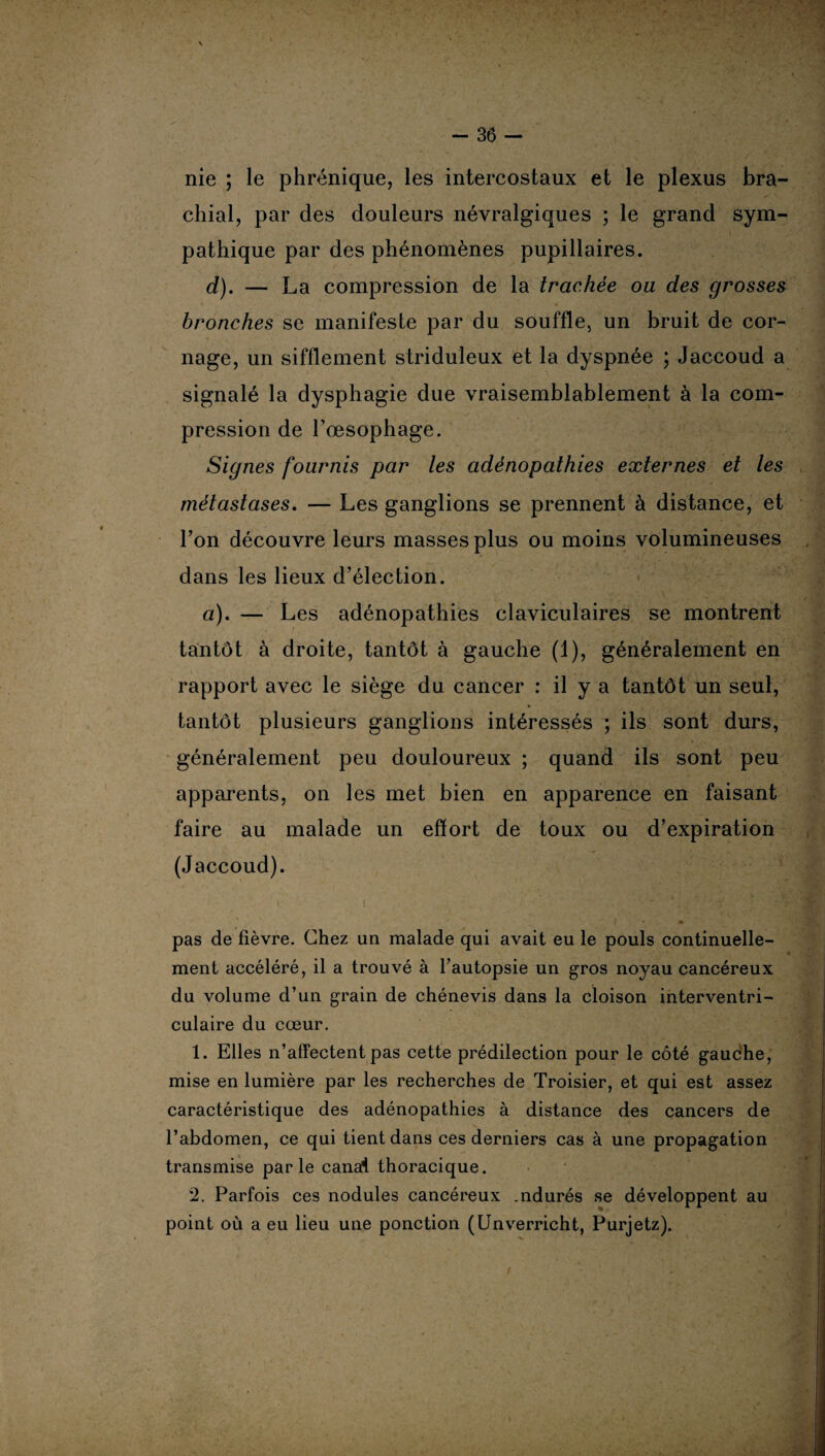 nie ; le phrénique, les intercostaux et le plexus bra¬ chial, par des douleurs névralgiques ; le grand sym¬ pathique par des phénomènes pupillaires. d). — La compression de la trachée ou des grosses bronches se manifeste par du souffle, un bruit de cor¬ nage, un sifflement striduleux et la dyspnée ; Jaccoud a signalé la dysphagie due vraisemblablement à la com¬ pression de l’œsophage. Signes fournis par les adénopathies externes et les métastases. — Les ganglions se prennent à distance, et l’on découvre leurs masses plus ou moins volumineuses dans les lieux d’élection. a). — Les adénopathies claviculaires se montrent tantôt à droite, tantôt à gauche (1), généralement en rapport avec le siège du cancer : il y a tantôt un seul, tantôt plusieurs ganglions intéressés ; ils sont durs, généralement peu douloureux ; quand ils sont peu apparents, on les met bien en apparence en faisant faire au malade un effort de toux ou d’expiration (Jaccoud). f • m pas de fièvre. Chez un malade qui avait eu le pouls continuelle¬ ment accéléré, il a trouvé à l’autopsie un gros noyau cancéreux du volume d’un grain de chénevis dans la cloison interventri¬ culaire du cœur. 1. Elles n’affectent pas cette prédilection pour le côté gauche, mise en lumière par les recherches de Troisier, et qui est assez caractéristique des adénopathies à distance des cancers de l’abdomen, ce qui tient dans ces derniers cas à une propagation transmise parle canal thoracique. 2. Parfois ces nodules cancéreux .ndurés se développent au point où a eu lieu une ponction (Unverricht, Purjetz).