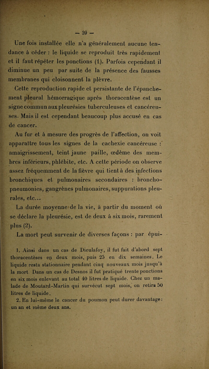 Une fois installée elle n’a généralement aucune ten¬ dance à céder : le liquide se reproduit très rapidement et il faut répéter les ponctions (1). Parfois cependant il diminue un peu par suite de la présence des fausses -* - \ i membranes qui cloisonnent la plèvre. Cette reproduction rapide et persistante de l'épanche¬ ment pleural hémorragique après thoracentèse est un signe commun aux pleurésies tuberculeuses et cancéreu¬ ses, Mais il est cependant beaucoup plus accusé en cas de cancer. Au fur et à mesure des progrès de l’affection, on voit apparaître tous les signes de la cachexie cancéreuse : amaigrissement, teint jaune paille, œdème des mem¬ bres inférieurs, phlébite, etc. A cette période on observe assez fréquemment de la fièvre qui tient à des infections bronchiques et pulmonaires secondaires : broncho¬ pneumonies, gangrènes pulmonaires, suppurations pleu¬ rales, etc... La durée moyenne de la vie, à partir du moment où * se déclare la pleurésie, est de deux à six mois, rarement plus (2). La mort peut survenir de diverses façons : par épui- 1. Ainsi dans un cas de Dieulafoy, il fut fait d'abord sept thoracentèses ep. deux mois, puis 25 en dix semaines. Le liquide resta stationnaire pendant cinq nouveaux mois jusqu’à la mort Dans un cas de Desnos il fut pratiqué trente ponctions en six mois enlevant au total 40 litres de liquide. Chez un ma¬ lade de Moutard-Martin qui survécut sept mois, on retira 50 litres de liquide. 2. En lui-même le cancer du poumon peut durer davantage: un an et même deux ans.