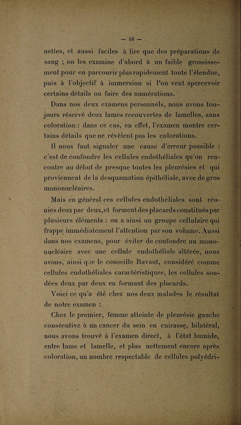 nettes, et aussi faciles à lire que des préparations de sang ; on les examine d’abord à un faible grossisse¬ ment pour en parcourir plus rapidement toute l’étendue, puis à l’objectif à immersion si Ton veut apercevoir certains détails ou faire des numérations. Dans nos deux examens personnels, nous avons tou¬ jours réservé deux lames recouvertes de lamelles, sans coloration : dans ce cas, en effet, l’examen montre cer¬ tains détails que ne révèlent pas les colorations. 11 nous faut signaler une cause d’erreur possible : c’est de confondre les cellules endothéliales qu’on ren¬ contre au début de presque toutes les pleurésies et qui proviennent delà desquamation épithéliale, avec de gros mononucléaires. • ■* I i ■ v ' Mais en général ces cellules endothéliales sont réu¬ nies deux par deux,et forment des placards constitués par plusieurs éléments : on a ainsi un groupe cellulaire qui frappe immédiatement l’attention par son volume. Aussi dans nos examens, pour éviter de confondre un mono¬ nucléaire avec une cellule endothéliale altérée, nous i avons, ainsi qae le conseille Ravaut, considéré comme cellules endothéliales caractéristiques, les cellules sou¬ dées deux par deux en formant des placards. Voici ce qu’a été chez nos deux malades le résultat de notre examen : Chez le premier, femme atteinte de pleurésie gauche consécutive à un cancer du sein en cuirasse, bilatéral, nous avons trouvé à l’examen direct, à l’état humide, entre lame et lamelle, et plus nettement encore après coloration, un nombre respectable de cellules polyédri-