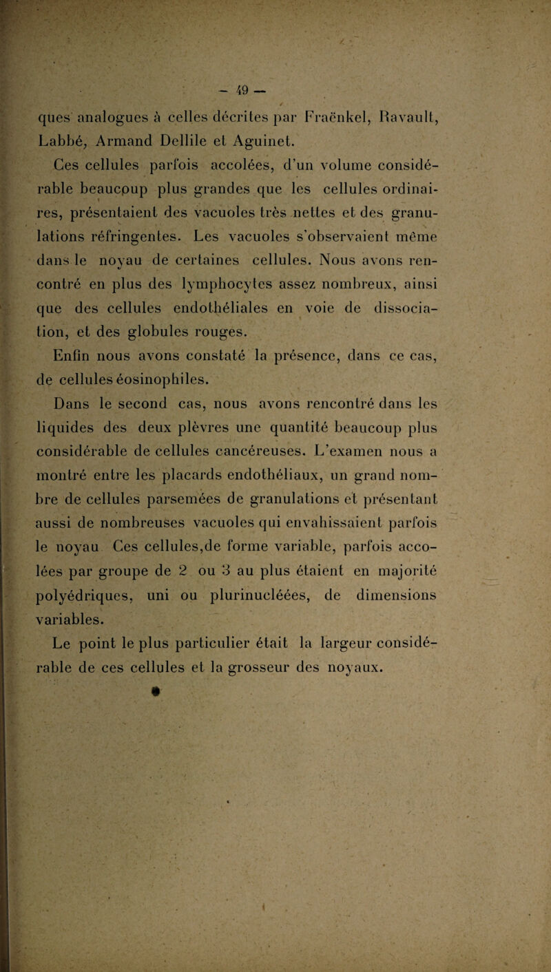 ques analogues à celles décrites par Fraënkel, Ravault, Labbé, Armand Dellile et Aguinet. Ces cellules parfois accolées, d’un volume considé¬ rable beaucpup plus grandes que les cellules ordinai- , » res, présentaient des vacuoles très nettes et des granu¬ lations réfringentes. Les vacuoles s’observaient même dans le novau de certaines cellules. Nous avons ren- «/ contré en plus des lymphocytes assez nombreux, ainsi que des cellules endothéliales en voie de dissocia¬ tion, et des globules rouges. Enfin nous avons constaté la présence, dans ce cas, de cellules éosinophiles. Dans le second cas, nous avons rencontré dans les liquides des deux plèvres une quantité beaucoup plus considérable de cellules cancéreuses. L’examen nous a montré entre les placards endothéliaux, un grand nom¬ bre de cellules parsemées de granulations et présentant aussi de nombreuses vacuoles qui envahissaient parfois le noyau Ces cellules,de forme variable, parfois acco¬ lées par groupe de 2 ou 3 au plus étaient en majorité polyédriques, uni ou plurinucléées, de dimensions variables. Le point le plus particulier était la largeur considé¬ rable de ces cellules et la grosseur des noyaux.