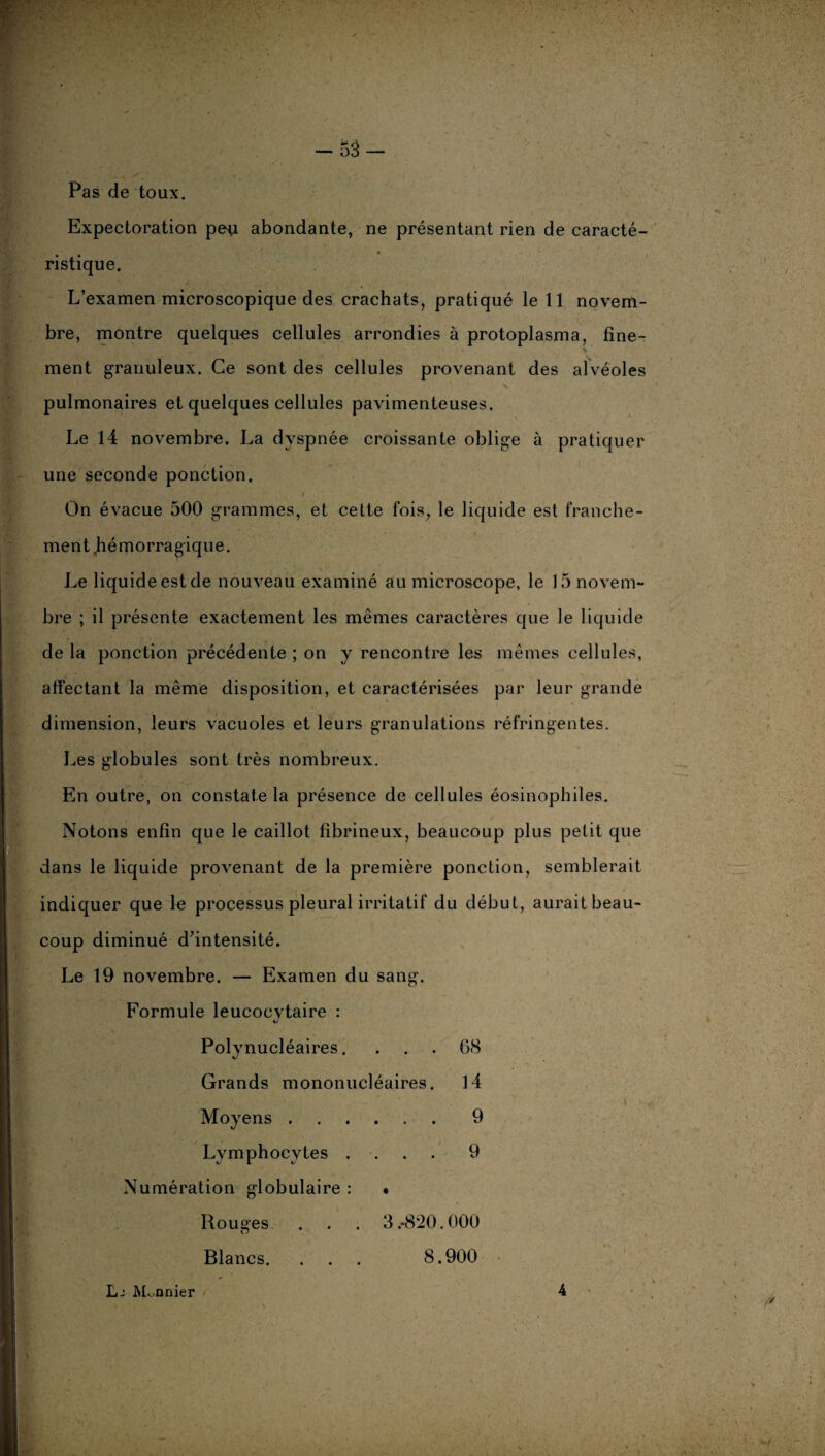 Pas de toux. Expectoration pe^x abondante, ne présentant rien de caracté¬ ristique. L’examen microscopique des crachats, pratiqué le 11 novem¬ bre, montre quelques cellules arrondies à protoplasma, fine- _ ' «v ' ment granuleux. Ce sont des cellules provenant des alvéoles n(9, pww' /• *•, * 4.. . • * v pulmonaires et quelques cellules pavimenteuses. Le 14 novembre. La dyspnée croissante oblige à pratiquer une seconde ponction. On évacue 500 grammes, et cette fois, le liquide est franche¬ ment .hémorragique. Le liquide est de nouveau examiné au microscope, le 15 novem¬ bre ; il présente exactement les mêmes caractères que le liquide de la ponction précédente ; on y rencontre les mêmes cellules, affectant la même disposition, et caractérisées par leur grande dimension, leurs vacuoles et leurs granulations réfringentes. Les globules sont très nombreux. En outre, on constate la présence de cellules éosinophiles. Notons enfin que le caillot fibrineux, beaucoup plus petit que dans le liquide provenant de la première ponction, semblerait indiquer que le processus pleural irritatif du début, aurait beau¬ coup diminué d’intensité. Le 19 novembre. — Examen du sang. Formule leucocytaire : Polynucléaires. . . . 68 Grands mononucléaires. 14 ';v • . >-•’ Moyens.9 Lymphocytes .... 9 Numération globulaire : • Rouges . . . 3.-820.000 Blancs. . . . 8.900