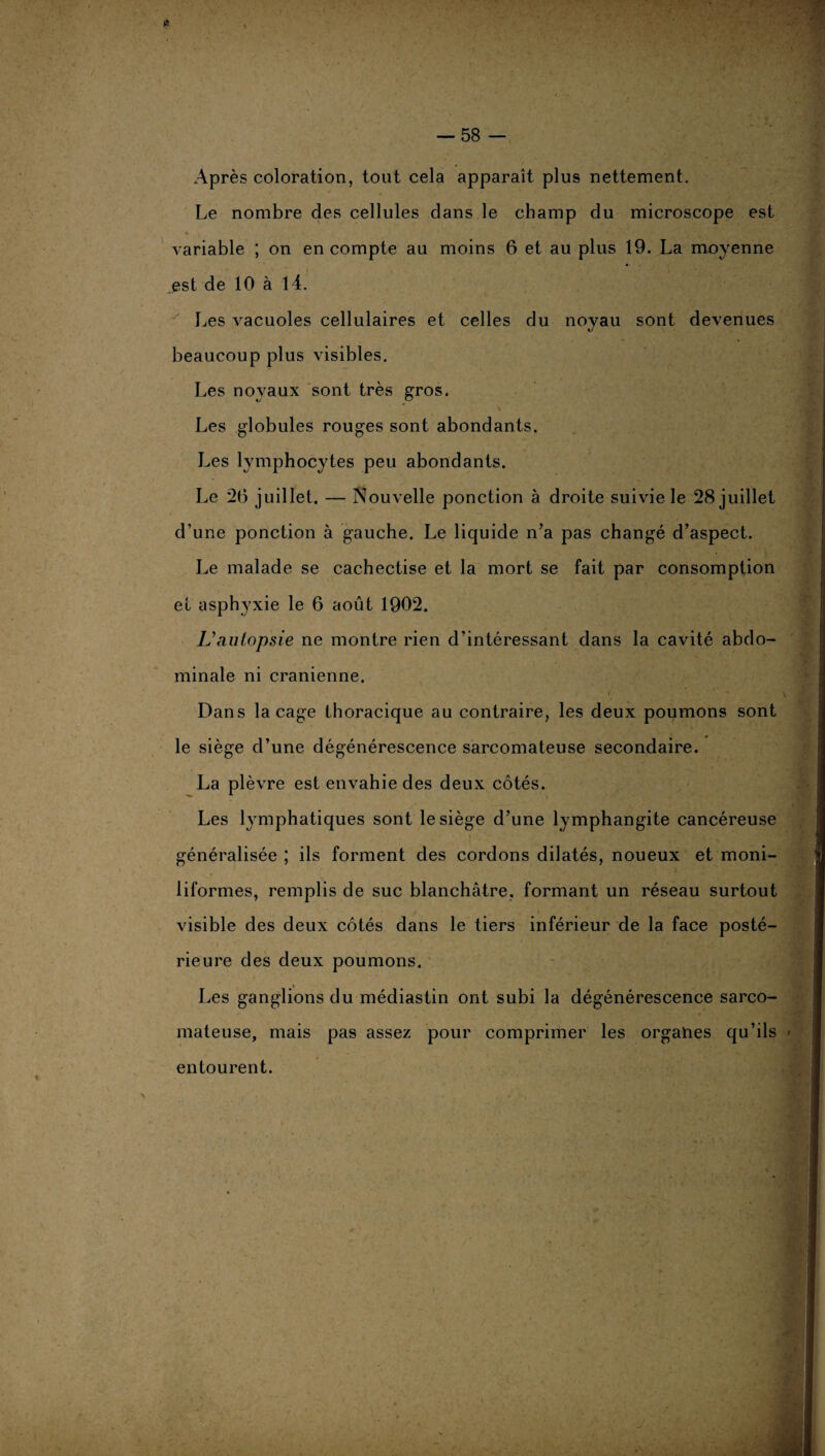 Après coloration, tout cela apparaît plus nettement. Le nombre des cellules dans le champ du microscope est variable ; on en compte au moins 6 et au plus 19. La moyenne est de 10 à 14. Les vacuoles cellulaires et celles du noyau sont devenues beaucoup plus visibles. Les noyaux sont très gros. Les globules rouges sont abondants. Les lymphocytes peu abondants. Le 26 juillet. — Nouvelle ponction à droite suivie le 28 juillet d’une ponction à gauche. Le liquide n’a pas changé d’aspect. Le malade se cachectise et la mort se fait par consomption et asphyxie le 6 août 1902. L* autopsie ne montre rien d’intéressant dans la cavité abdo¬ minale ni crânienne. ' * . ■ i Dans laçage thoracique au contraire, les deux poumons sont le siège d’une dégénérescence sarcomateuse secondaire. La plèvre est envahie des deux côtés. Les lymphatiques sont le siège d’une lymphangite cancéreuse généralisée ; ils forment des cordons dilatés, noueux et moni- liformes, remplis de suc blanchâtre, formant un réseau surtout visible des deux côtés dans le tiers inférieur de la face posté¬ rieure des deux poumons. Les ganglions du médiastin ont subi la dégénérescence sarco¬ mateuse, mais pas assez pour comprimer les orgahes qu’ils entourent.