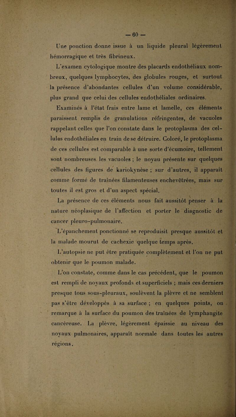 I -60- Une ponction donne issue à un liquide pleural légèrement hémorragique et très fibrineux. L’examen cytologique montre des placards endothéliaux nom¬ breux, quelques lymphocytes, des globules rouges, et surtout la présence d’abondantes cellules d’un volume considérable, plus grand que celui des cellules endothéliales ordinaires. Examinés à l’état frais entre lame et lamelle, ces éléments paraissent remplis de granulations réfringentes, de vacuoles rappelant celles que l’on constate dans le protoplasma des cel¬ lules endothéliales en train de se détruire. Coloré, le protoplasma de ces cellules est comparable à une sorte d’écumoire, tellement sont nombreuses, les vacuoles ; le noyau présente sur quelques cellules des figures de kariokynèse ; sur d’autres, il apparaît comme formé de traînées filamenteuses enchevêtrées, mais sur toutes il est gros et d’un aspect spécial. La présence de ces éléments nous fait aussitôt penser à la nature néoplasique de l'affection et porter le diagnostic de cancer pleuro-pulmonaire. L’épanchement ponctionné se reproduisit presque aussitôt et la malade mourut de cachexie quelque temps après. I/autopsie ne put être pratiquée complètement et l’on ne put obtenir que le poumon malade. L’on constate, comme dans le cas précédent, que le poumon est rempli de noyaux profonds et superficiels ; mais ces derniers presque tous sous-pleuraux, soulèvent la plèvre et ne semblent pas s’être développés à sa surface ; en quelques points, on remarque à la surface du poumon des traînées de lymphangite cancéreuse. La plèvre, légèrement épaissie au niveau des noyaux pulmonaires, apparaît normale dans toutes les autres régions. » *„