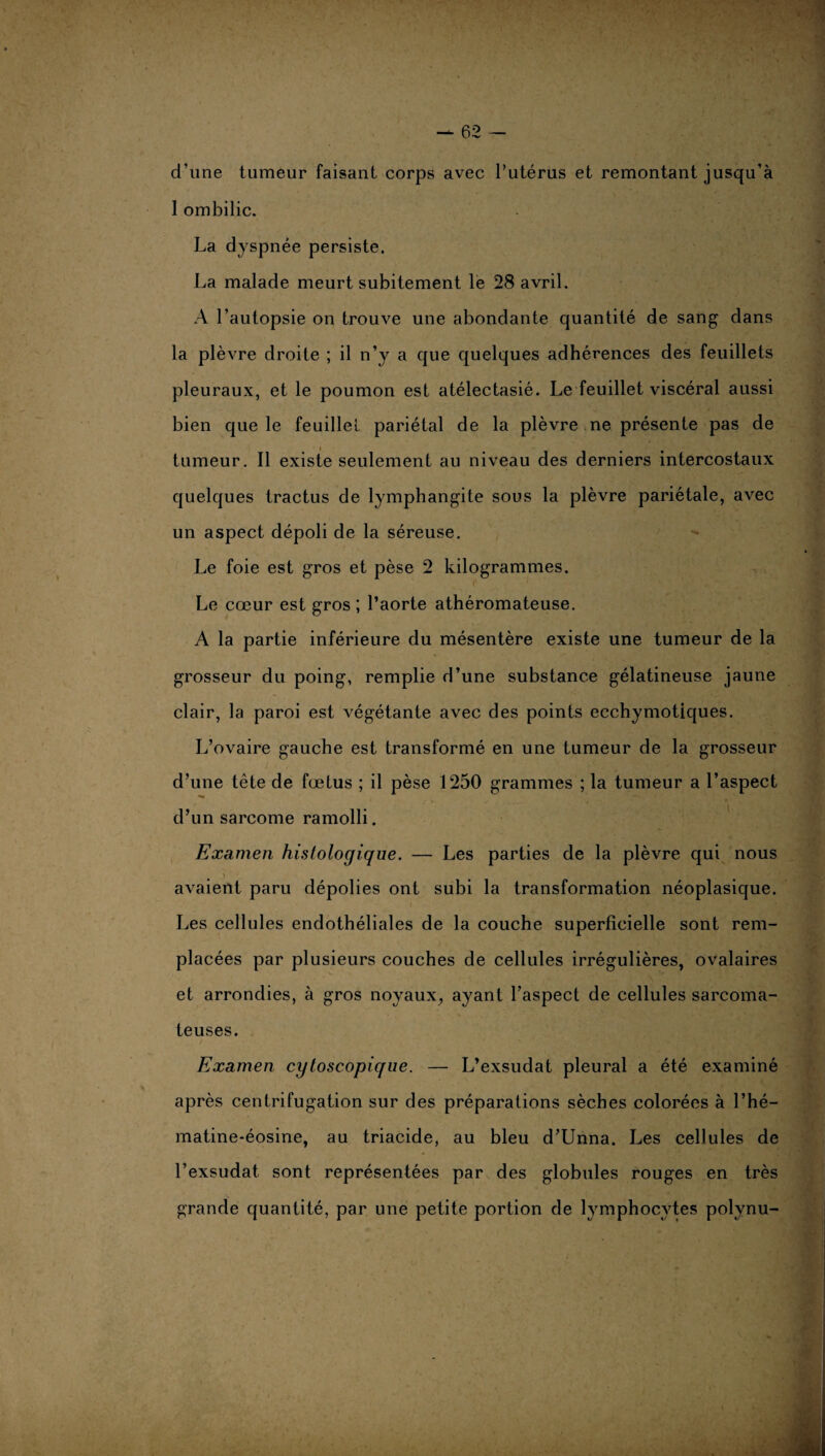 d’une tumeur faisant corps avec l’utérus et remontant jusqu’à 1 ombilic. La dyspnée persiste. La malade meurt subitement le 28 avril. A l’autopsie on trouve une abondante quantité de sang dans la plèvre droite ; il n’y a que quelques adhérences des feuillets pleuraux, et le poumon est atélectasié. Le feuillet viscéral aussi bien que le feuillet pariétal de la plèvre ne présente pas de tumeur. Il existe seulement au niveau des derniers intercostaux quelques tractus de lymphangite sous la plèvre pariétale, avec un aspect dépoli de la séreuse. Le foie est gros et pèse 2 kilogrammes. Le cœur est gros ; l’aorte athéromateuse. A la partie inférieure du mésentère existe une tumeur de la grosseur du poing, remplie d’une substance gélatineuse jaune clair, la paroi est végétante avec des points ecchymotiques. L’ovaire gauche est transformé en une tumeur de la grosseur d’une tête de fœtus ; il pèse 1250 grammes ; la tumeur a l’aspect d’un sarcome ramolli. Examen histologique. — Les parties de la plèvre qui nous avaient paru dépolies ont subi la transformation néoplasique. Les cellules endothéliales de la couche superficielle sont rem¬ placées par plusieurs couches de cellules irrégulières, ovalaires et arrondies, à gros noyaux, ayant l’aspect de cellules sarcoma¬ teuses. Examen cytoscopique. — L’exsudât pleural a été examiné après centrifugation sur des préparations sèches colorées à l’hé— matine-éosine, au triacide, au bleu d’Unna. Les cellules de l’exsudât sont représentées par des globules rouges en très grande quantité, par une petite portion de lymphocytes polynu-