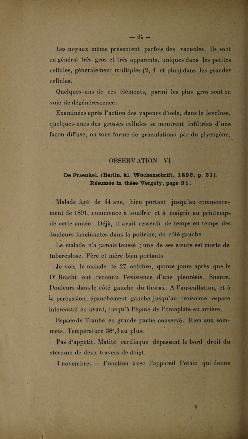 Les noyaux même présentent parfois des vacuoles. Ils sont en général très gros et très apparents, uniques dans les petites cellules, généralement multiples (2, 4 et plus) dans les grandes cellules. Quelques-uns de ces éléments, parmi les plus gros sont en voie de dégénérescence. Examinées après l’action des vapeurs d'iode, dans le lévulose, quelques-unes des grosses cellules se montrent infiltrées d’une façon diffuse, ou sous forme de granulations par du glycogène. OBSERVATION VI De Fraenkel. (Berlin, kl. Wochenschrift, 1892, p. 21). Résumée in thèse Vergely, page 91. N / » t-. : * ;  * .'V Malade âgé de 44 ans, bien portant jusqu’au commence¬ ment de 1891, commence à souffrir et à maigrir au printemps de cette année Déjà, il avait ressenti de temps en temps des douleurs lancinantes dans la poitrine, du côté gauche. Le malade n’a jamais toussé ; une de ses sœurs est morte de tuberculose. Père et mère bien portants. N ' . I. ’ Je vois le malade le 27 octobre, quinze jours après que le Dr Bracht eut reconnu l’existence d’une pleurésie. Sueurs. Douleurs dans le côté gauche du thorax. A l’auscultation, et à la percussion, épanchement gauche jusqu’au troisième espace intercostal en avant, jusqu’à l’épine de l’omoplate en arrière. Espace de Traube en grande partie conservé. Rien aux som- • î mets. Température 38°,3 au plus. Pas d’appétit. Matité cardiaque dépassant le bord droit du sternum de deux travers de doigt. 4 novembre. — Ponction avec l’appareil Potain qui donne