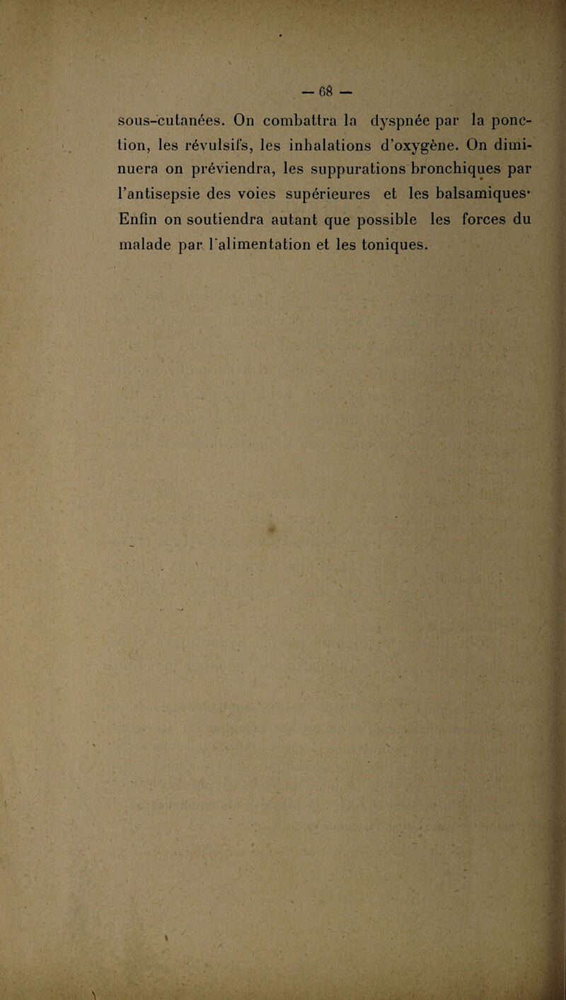 sous-cutanées. On combattra la dyspnée par la ponc¬ tion, les révulsifs, les inhalations d’oxygène. On dimi¬ nuera on préviendra, les suppurations bronchiques par l’antisepsie des voies supérieures et les balsamiques* Enfin on soutiendra autant que possible les forces du malade par l'alimentation et les toniques. /