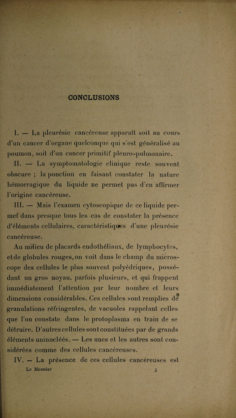 CONCLUSIONS I. — La pleurésie cancéreuse apparaît soit au cours d’un cancer d’organe quelconque qui s’est généralisé au poumon, soit d’un cancer primitif pleuro-pulmonaire. II. — La symptomatologie clinique reste souvent obscure ; la ponction en faisant constater la nature hémorragique du liquide ne permet pas d’en affirmer l’origine cancéreuse. III. — Mais F examen cytoscopique de ce liquide per- met dans presque tous les cas de constater la présence d’éléments cellulaires, caractéristiques d’une pleurésie cancéreuse. Au milieu de placards endothéliaux, de lymphocytes, etde globules rouges, on voit dans le champ du micros¬ cope des cellules le plus souvent polyédriques, possé¬ dant un gros noyau, parfois plusieurs, et qui frappent immédiatement l’attention par leur nombre et leurs dimensions considérables. Ces cellules sont remplies de granulations réfringentes, de vacuoles rappelant celles que l’on constate dans le protoplasma en train de se détruire. D’autres cellules sont constituées par de grands éléments uninucléés. — Les unes et les autres sont con¬ sidérées comme des cellules cancéreuses. IV. — La présence de ces cellules cancéreuses est Le Monnier z