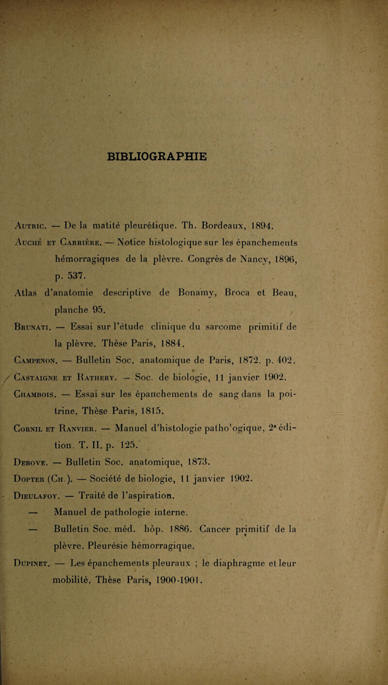 * BIBLIOGRAPHIE Autric. — De la matité pleurétique. Th. Bordeaux, 1894. Auchè et Carrière. — Notice histologique sur les épanchements hémorragiques de la plèvre. Congrès de Nancy, 1896, p. 537. Atlas d’anatomie descriptive de Bonamy, Broca et Beau, planche 95. Brunati. — Essai sur l’étude clinique du sarcome primitif de la plèvre. Thèse Paris, 1884. Campenon. — Bulletin Soc. anatomique de Paris, 1872. p. 402. / Castaigne et Bathery. — Soc. de biologie, Il janvier 1902. Chambois. — Essai sur les épanchements de sang dans la poi¬ trine. Thèse Paris, 1815. Cornil et Ranvier. — Manuel d’histologie pathologique, 2e édi¬ tion. T. II. p. 125. Debove. — Bulletin Soc. anatomique, 1873. Dopter (Ch.). — Société de biologie, 11 janvier 1902. Dieulafoy. — Traité de l’aspiration. — Manuel de pathologie interne. 'a — Bulletin Soc. méd. hôp. 1886. Cancer primitif de la plèvre. Pleurésie hémorragique. Dupinet. — Les épanchements pleuraux ; le diaphragme et leur mobilité. Thèse Paris, 1900-1901. - i