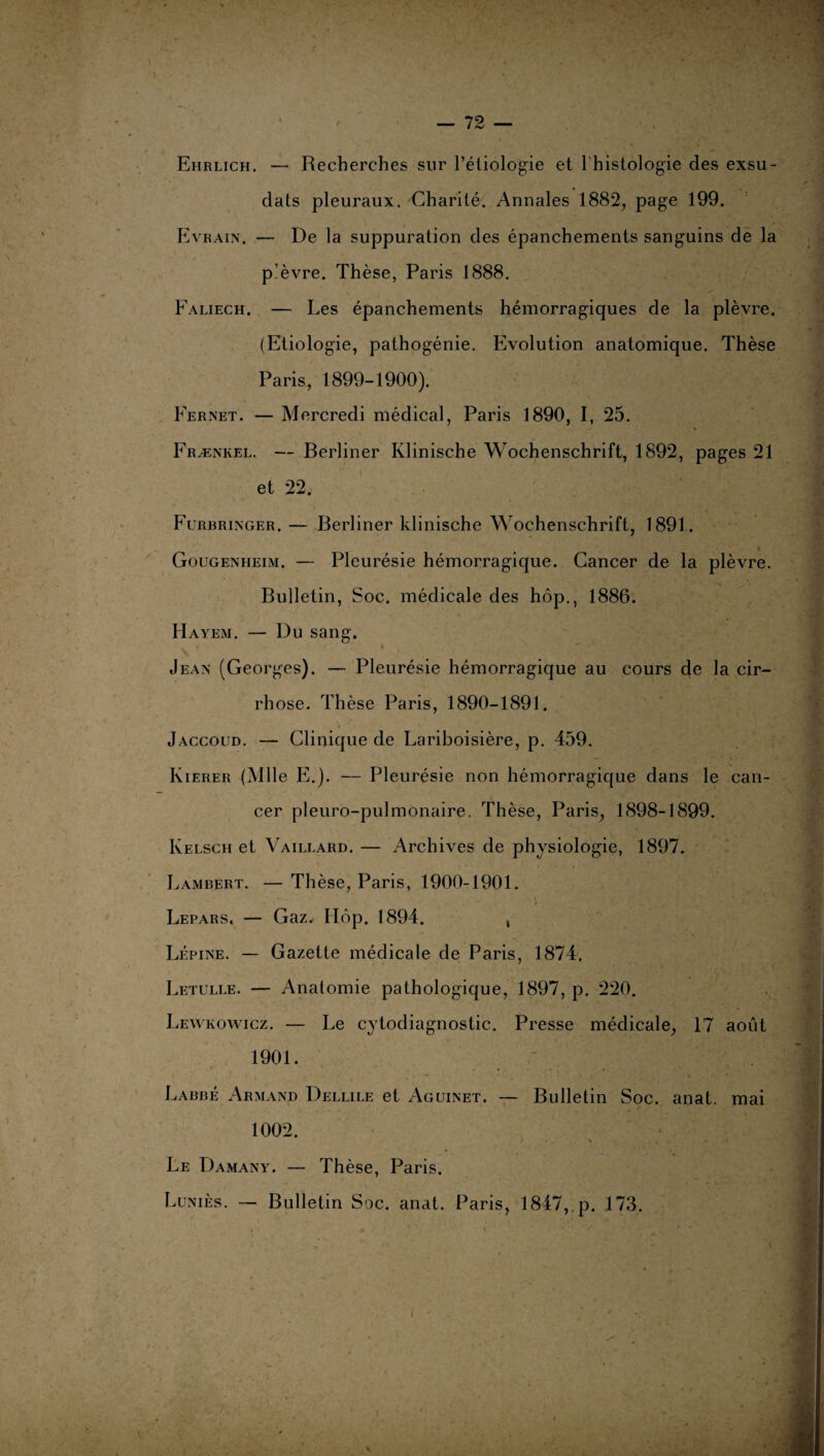 Ehrlich. — Recherches sur l’étiologie et 1 histologie des exsu- dats pleuraux. Charité. Annales 1882, page 199. Evrain. — De la suppuration des épanchements sanguins de la p’èvre. Thèse, Paris 1888. Faliech. — Les épanchements hémorragiques de la plèvre. (Etiologie, pathogénie. Evolution anatomique. Thèse Paris, 1899-1900). Fernet. — Mercredi médical, Paris 1890, I, 25. Frænkel. — Berliner Klinische Wochenschrift, 1892, pages 21 et 22. Furbringer. — Berliner klinische Wochenschrift, 1891. » Gougeniieim. — Pleurésie hémorragique. Cancer de la plèvre. Bulletin, Soc. médicale des hôp., 1886. Hayem. — Du sang. Jean (Georges). — Pleurésie hémorragique au cours de la cir¬ rhose. Thèse Paris, 1890-1891. Jaccoud. — Clinique de Lariboisière, p. 459. Kierer (Mlle E.). — Pleurésie non hémorragique dans le can¬ cer pleuro-pulmonaire. Thèse, Paris, 1898-1899. Kelsch et Vaillard. — Archives de physiologie, 1897. Lambert. — Thèse, Paris, 1900-1901. Lepars, — Gaz, Hôp. 1894. , Lépine. — Gazette médicale de Paris, 1874. Letulle. — Anatomie pathologique, 1897, p. 220. Lewkowicz. — Le cytodiagnostic. Presse médicale, 17 août 1901. Labbé Armand Dellile et Aguinet. — Bulletin Soc. anat. mai 1002. Le Damany. — Thèse, Paris. Luniès. — Bulletin Soc. anat. Paris, 1847, p. 173.