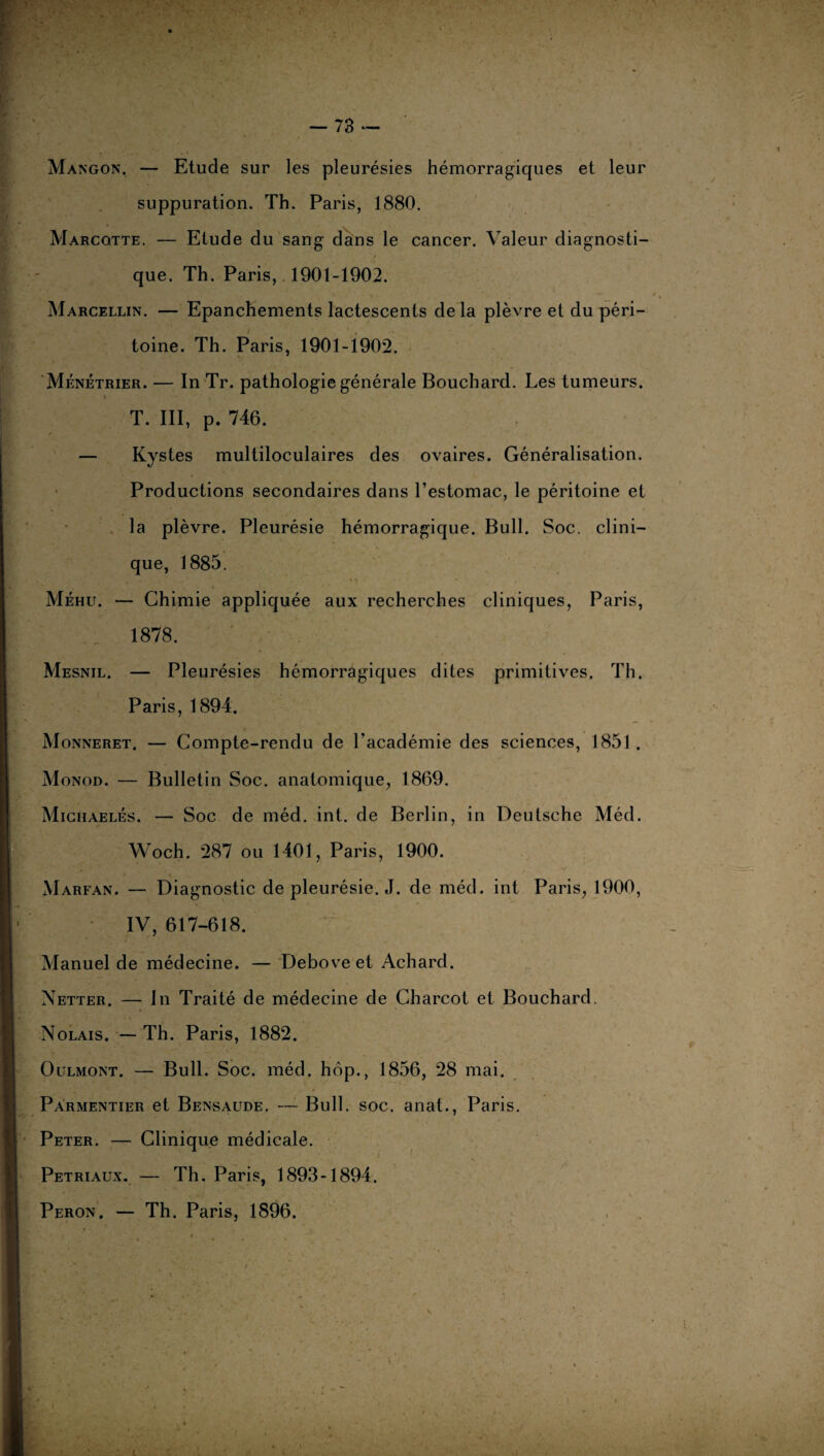 Mangon, — Etude sur les pleurésies hémorragiques et leur suppuration. Th. Paris, 1880. Marcotte. — Etude du sang dans le cancer. Valeur diagnosti¬ que. Th. Paris, 1901-1902. Marcellin. — Epanchements lactescents de la plèvre et du péri¬ toine. Th. Paris, 1901-1902. Ménétrier. — In Tr. pathologie générale Bouchard. Les tumeurs. t T. III, p. 746. — Kystes multiloculaires des ovaires. Généralisation. Productions secondaires dans l’estomac, le péritoine et la plèvre. Pleurésie hémorragique. Bull. Soc. clini¬ que, 1885. Méhu. — Chimie appliquée aux recherches cliniques, Paris, 1878. Mesnil. — Pleurésies hémorragiques dites primitives. Th. Paris, 1894. Monneret. — Compte-rendu de l’académie des sciences, 1851. Monod. — Bulletin Soc. anatomique, 1869. Michaelés. — Soc de méd. int. de Berlin, in Deutsche Méd. Woch. 287 ou 1401, Paris, 1900. Marfan. — Diagnostic de pleurésie. J. de méd. int Paris, 1900, IV, 617-618. Manuel de médecine. — Deboveet Achard. Netter. — In Traité de médecine de Charcot et Bouchard. Nolais. — Th. Paris, 1882. Oulmont. — Bull. Soc. méd. hôp., 1856, 28 mai. Parmentier et Bensaude. — Bull. soc. anat., Paris. Peter. — Clinique médicale. Petriaux. — Th. Paris, 1893-1894. Peron. — Th. Paris, 1896.