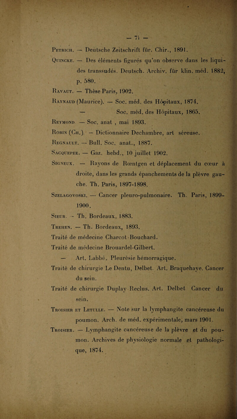 Petrich. — Deutsche Zeitschrift für. Chir., 1891. Quincke. — Des éléments figurés qu’on observe dans les liqui¬ des transsudés. Deutsch. Archiv. für klin. méd. 1882, p. 580. Ravaut. — Thèse Paris, 1902. Raynaud (Maurice). — Soc. méd. des Hôpitaux, 1874. — Soc. méd. des Hôpitaux, 1865. Reymond — Soc. anat , mai 1893. Robin (Ch.). — Dictionnaire Dechambre, art séreuse. Régnault. —Bull. Soc. anat., 1887. Sacquepee. — Gaz. hebd., 10 juillet 1902. Signeux. — Rayons de Rœntgen et déplacement du cœur à droite, dans les grands épanchements de la plèvre gau¬ che. Th. Paris, 1897-1898, Szelagovoski. — Cancer pleuro-pulmonaire. Th. Paris, 1899- 1900. Sieur. — Th. Bordeaux, 1883. Trehen. — Th. Bordeaux, 1893. Traité de médecine Charcot-Bouchard. Traité de médecine Brouardel-Gilbert. —■ Art. Labbé. Pleurésie hémorragique. Traité de chirurgie Le Dentu, Delbet. Art. Braquehaye. Cancer du sein. Traité de chirurgie Duplay Reclus. Art. Delbet Cancer du sein. Troisier et Letulle. — Note sur la lymphangite cancéreuse du poumon. Arch. de méd. expérimentale, mars 1901. Troisier. — Lymphangite cancéreuse de la plèvre et du pou¬ mon. Archives de physiologie normale et pathologi¬ que, 1874.