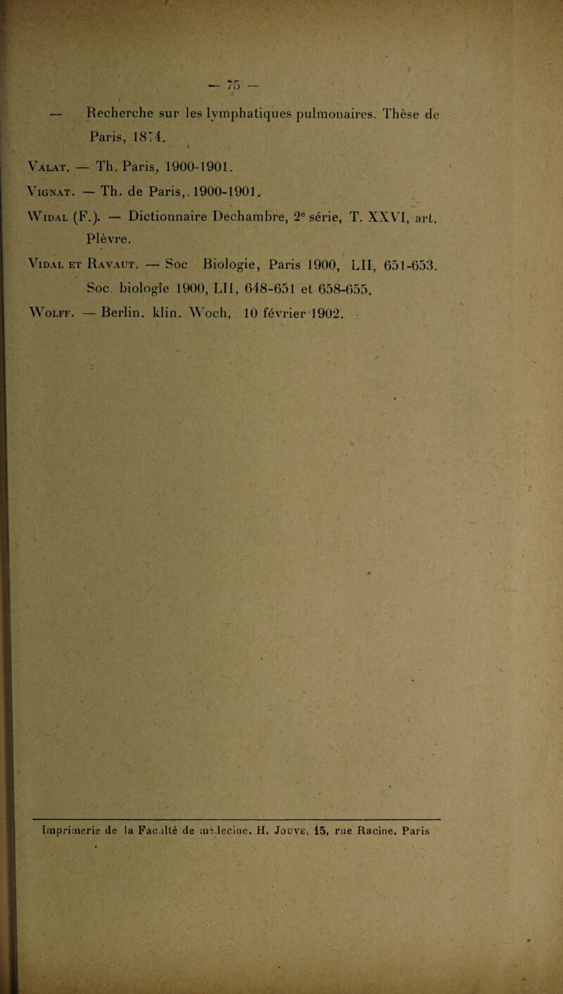 — Recherche sur les lymphatiques pulmonaires. Thèse de Paris, 18T4. Valat. — Th. Paris, 1900-1901. Vignat. — Th. de Paris,. 1900-1901. Widal (F.). — Dictionnaire Dechambre, 2e série, T. XXVI, art. Plèvre. * Vidal et Ravaut. — Soc Biologie, Paris 1900, LU, 651-653. Soc. biologie 1900, Lit, 648-651 et 658-655. Wolff. —Berlin, klin. Woch,. 10 février 1902. 1 K Imprimerie de la Fac.ilté de médecine. H. Jouve, 15, rue Racine, Paris