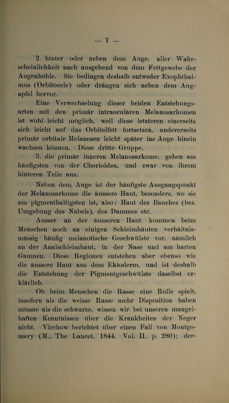 2. hinter oder neben dem Auge, aller Wahr¬ scheinlichkeit nach ausgehend von dem Fettgewebe der Augenhöhle. Sie bedingen deshalb entweder Exophthal¬ mus (Orbitocele) oder drängen sich neben dem Aug¬ apfel hervor. Eine Verwechselung dieser beiden Entstehungs¬ arten mit den primär intraoeularen Melanosarkomen ist wohl leicht möglich, weil diese letzteren einerseits sich leicht auf das Orbiteifett fortsetzen, andererseits primär orbitale Melanosen leicht später ins Auge hinein wachsen können. Diese dritte Gruppe, 3. die primär inneren Melanosarkome, gehen am häufigsten von der Chorioidea, und zwar von ihrem hinteren Teile aus. Neben dem Auge ist der häufigste Ausgangspunkt der Melanosarkome die äussere Haut, besonders, wo sie am pigmenthaltigsten ist, also: Haut des Bauches (bes. Umgebung des Nabels), des Dammes etc. Ausser an der äusseren Haut kommen beim Menschen noch an einigen Schleimhäuten verhältnis¬ mässig häufig melanotische Geschwülste vor. nämlich an der Analschleimhaut, in der Nase und am harten Gaumen. Diese Regionen entstehen aber ebenso wie die äussere Haut aus dem Ektoderm, und ist deshalb die Entstehung der Pigmentgeschwülste daselbst er¬ klärlich. Ob beim Menschen die Rasse eine Rolle spielt, insofern als die weisse Rasse mehr Disposition haben müsste als die schwarze, wissen wir bei unseren mangel¬ haften Kenntnissen über die Krankheiten der Neger nicht. Virchow berichtet über einen Fall von Montgo- mery (M., The Lancet. 1844. Vol. II. p. 280); der-