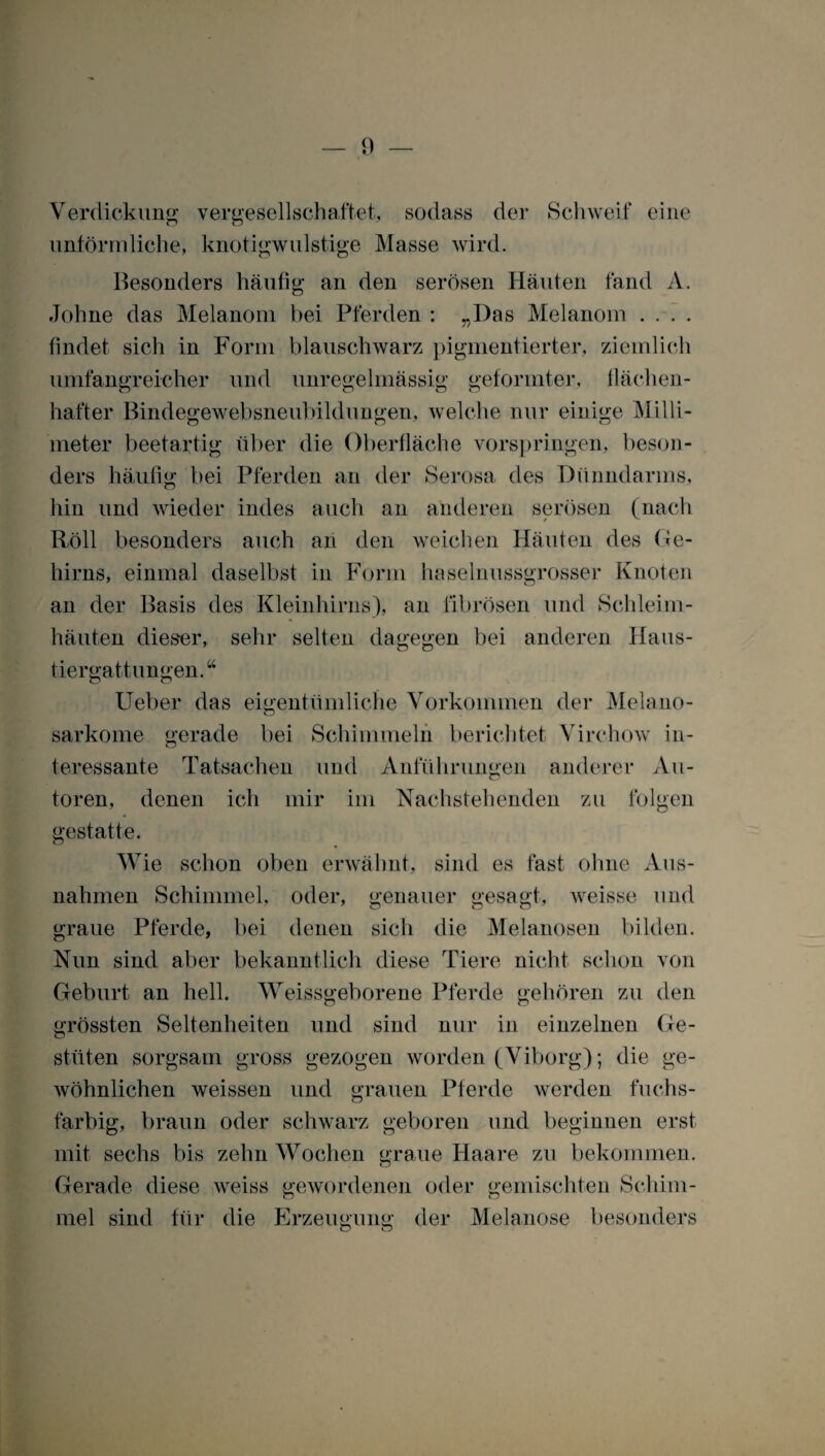 Verdickung vergesellschaftet, sodass der Schweif eine unförmliche, knotigwulstige Masse wird. Besonders häutig an den serösen Häuten fand A. Johne das Melanom bei Pferden : „Das Melanom .... findet» sich in Form blauschwarz pigmentierter, ziemlich umfangreicher und unregelmässig geformter, flächen- hafter Bindegewebsneubildungen, welche nur einige Milli¬ meter beetartig über die Oberfläche vorspringen, beson¬ ders häufig bei Pferden an der Serosa des Dünndarms, hin und wieder indes auch an anderen serösen (nach Röll besonders auch an den weichen Häuten des Ge¬ hirns, einmal daselbst in Form haselnussgrosser Knoten an der Basis des Kleinhirns), an fibrösen und Schleim¬ häuten dieser, sehr selten dagegen bei anderen Haus¬ tiergattungen.“ Ueber das eigentümliche Vorkommen der Melano- sarkome gerade bei Schimmeln berichtet Virchow in¬ teressante Tatsachen und Anführungen anderer Au¬ toren, denen ich mir im Nachstehenden zu folgen gestatte. Wie schon oben erwähnt, sind es fast ohne Aus¬ nahmen Schimmel, oder, genauer gesagt, weisse und graue Pferde, bei denen sich die Melanosen bilden. Nun sind aber bekanntlich diese Tiere nicht schon von Geburt an hell. Weissgeborene Pferde gehören zu den grössten Seltenheiten und sind nur in einzelnen Ge¬ stüten sorgsam gross gezogen worden (Viborg); die ge¬ wöhnlichen weissen und grauen Pferde werden fuchs- farbig, braun oder schwarz geboren und beginnen erst mit sechs bis zehn Wochen graue Haare zu bekommen. Gerade diese weiss gewordenen oder gemischten Schim¬ mel sind für die Erzeugung der Melanose besonders