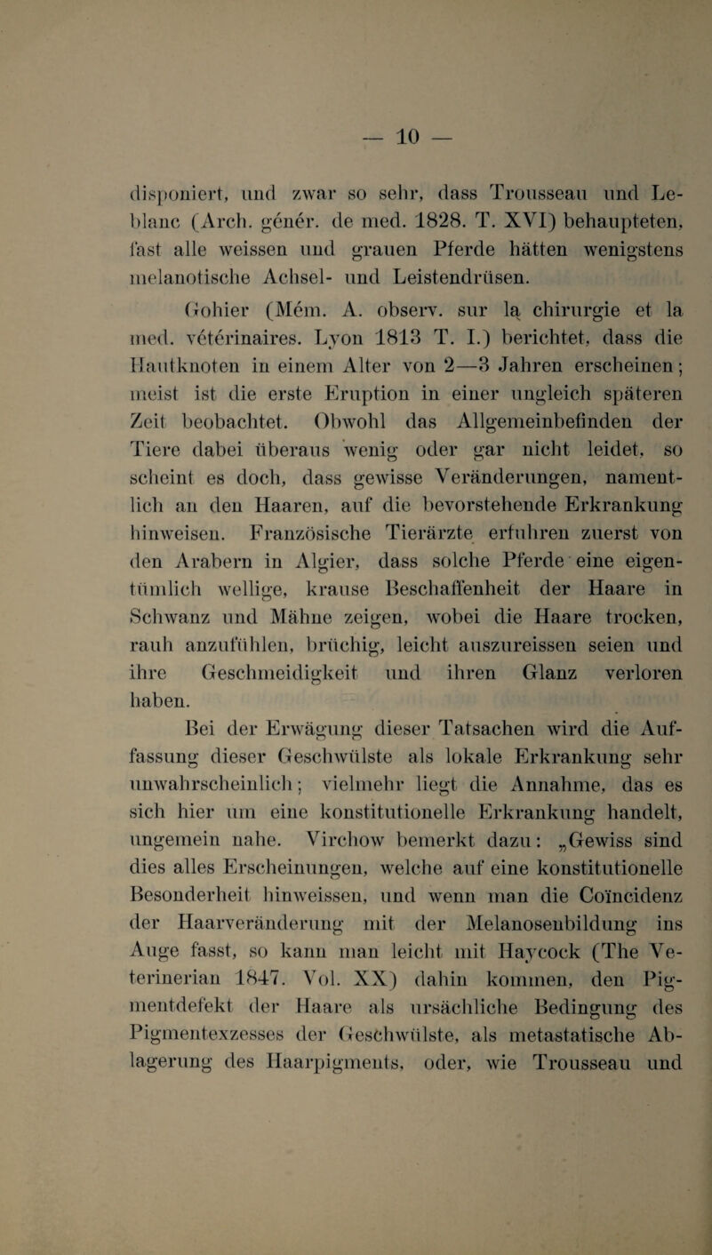 disponiert, und zwar so sehr, dass Trousseau und Le- blanc (Arch. gener. de med. 1828. T. XVI) behaupteten, fast alle weissen und grauen Pferde hätten wenigstens nielanotische Achsel- und Leistendrüsen. Gohier (Mem. A. observ. sur la Chirurgie et la med. veterinaires. Lyon 1813 T. I.) berichtet, dass die Hautknoten in einem Alter von 2—3 Jahren erscheinen; meist ist die erste Eruption in einer ungleich späteren Zeit beobachtet. Obwohl das Allgemeinbefinden der Tiere dabei überaus wenig oder gar nicht leidet, so scheint es doch, dass gewisse Veränderungen, nament¬ lich an den Haaren, auf die bevorstehende Erkrankung hinweisen. Französische Tierärzte erfuhren zuerst von den Arabern in Algier, dass solche Pferde eine eigen¬ tümlich wellige, krause Beschaffenheit der Haare in Schwanz und Mähne zeigen, wobei die Haare trocken, rauh anzufühlen, brüchig, leicht auszureissen seien und ihre Geschmeidigkeit und ihren Glanz verloren haben. Bei der Erwägung dieser Tatsachen wird die Auf¬ fassung dieser Geschwülste als lokale Erkrankung sehr unwahrscheinlich; vielmehr liegt die Annahme, das es sich hier um eine konstitutionelle Erkrankung handelt, ungemein nahe. Virchow bemerkt dazu: „Gewiss sind dies alles Erscheinungen, welche auf eine konstitutionelle Besonderheit hinweissen, und wenn man die Coincidenz der Haarveränderung mit der Melanosenbildung ins Auge fasst, so kann man leicht mit Haycock (The Ve- terinerian 1847. Vol. XX) dahin kommen, den Pig¬ mentdefekt der Haare als ursächliche Bedingung des Pigmentexzesses der Geschwülste, als metastatische Ab¬ lagerung des Haarpigments, oder, wie Trousseau und