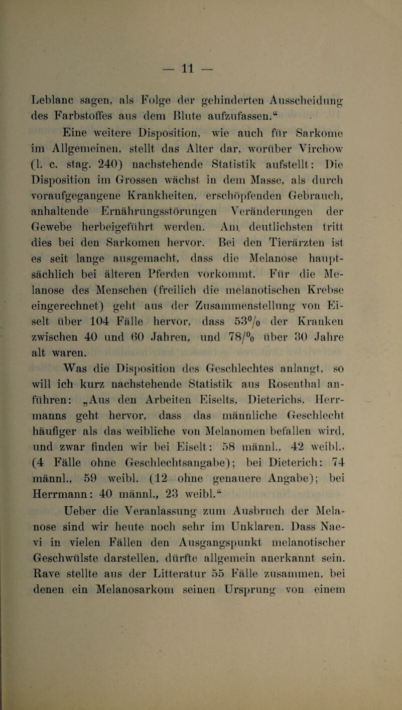 Leblanc sagen, als Folge der gehinderten Ausscheidung des Farbstoffes aus dem Blute aufzufassen.“ Eine weitere Disposition, wie auch für Sarkome im Allgemeinen, stellt das Alter dar, worüber Virchow (1. c. stag. 240) nachstehende Statistik aufstellt: Die Disposition im Grossen wächst in dem Masse, als durch voraufgegangene Krankheiten, erschöpfenden Gebrauch, anhaltende Ernährungsstörungen Veränderungen der Gewebe herbeigeführt Averden. Am, deutlichsten tritt dies bei den Sarkomen hervor. Bei den Tierärzten ist es seit lange ausgemacht, dass die Melanose haupt¬ sächlich bei älteren Pferden vorkommt. Für die Me¬ lanose des Menschen (freilich die melanotischen Krebse eingerechnet) geht aus der Zusammenstellung von Ei- selt, über 104 Fälle hervor, dass 53°/o der Kranken zwischen 40 und 60 Jahren, und 78/% über 30 Jahre alt waren. Was die Disposition des Geschlechtes anlangt, so will ich kurz nachstehende Statistik aus Rosenthal an¬ führen: „Aus den Arbeiten Eiselts, Dieterichs. Herr- manns geht hervor, dass das männliche Geschlecht häufiger als das weibliche von Melanomen befallen wird, und zwar finden wir bei Eiselt : 58 männl., 42 weibl., (4 Fälle ohne Geschlechtsangabe); bei Dieterich: 74 männl., 59 weibl. (12 ohne genauere Angabe); bei Herrmann: 40 männl., 23 Aveibl.“ Ueber die Veranlassung zum Ausbruch der Mela- nose sind wir heute noch sehr im Unklaren. Dass Nae¬ vi in vielen Fällen den Ausgangspunkt melanotischer Geschwülste darstellen, dürfte allgemein anerkannt sein. Rave stellte aus der Litteratur 55 Fälle zusammen, bei denen ein Melanosarkom seinen Ursprung von einem