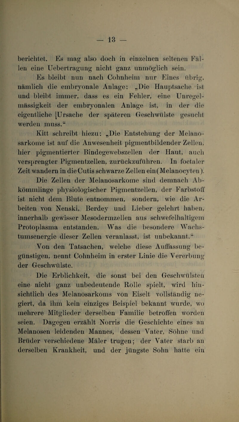 berichtet. Es mag also doch in einzelnen seltenen Fäl¬ len eine Uebertragung nicht ganz unmöglich sein. Es bleibt nun nach Cohnheim nur Eines übrig, nämlich die embryonale Anlage: „Die Hauptsache ist und bleibt immer, dass es ein Fehler, eine Unregel¬ mässigkeit der embryonalen Anlage ist, in der die eigentliche [Ursache der späteren Geschwülste gesucht werden muss.“ Kitt schreibt hiezu: „Die Entstehung der Melano- sarkome ist auf die Anwesenheit pigmentbildender Zellen, hier pigmentierter Bindegewebszellen der Haut, auch versprengter Pigmentzellen, zurückzuführen. In foetaler Zeit wandern in die Cutis schwarze Zellen ein(Melanocyten). Die Zellen der Melanosarkome sind demnach Ab¬ kömmlinge physiologischer Pigmentzellen, der Färbst oll* ist nicht dem Blute entnommen, sondern, wTie die Ar¬ beiten von Nenski, Berdey und Lieber gelehrt haben, innerhalb gewisser Mesodermzellen aus schwefelhaltigem Protoplasma entstanden. Was die besondere Wachs¬ tumsenergie dieser Zellen veranlasst, ist unbekannt.“ Von den Tatsachen, welche diese Auffassung be¬ günstigen, nennt Cohnheim in erster Linie die Vererbung der Geschwülste. Die Erblichkeit, die sonst bei den Geschwülsten eine nicht ganz unbedeutende Rolle spielt, wird hin¬ sichtlich des Melanosarkoms von Eiselt vollständig ne¬ giert, da ihm kein einziges Beispiel bekannt wurde, wo mehrere Mitglieder derselben Familie betroffen worden seien. Dagegen erzählt Norris die Geschichte eines an Melanosen leidenden Mannes, dessen Vater, Söhne und Brüder verschiedene Mäler trugen; der Vater starb an derselben Krankheit, und der jüngste Sohn hatte ein