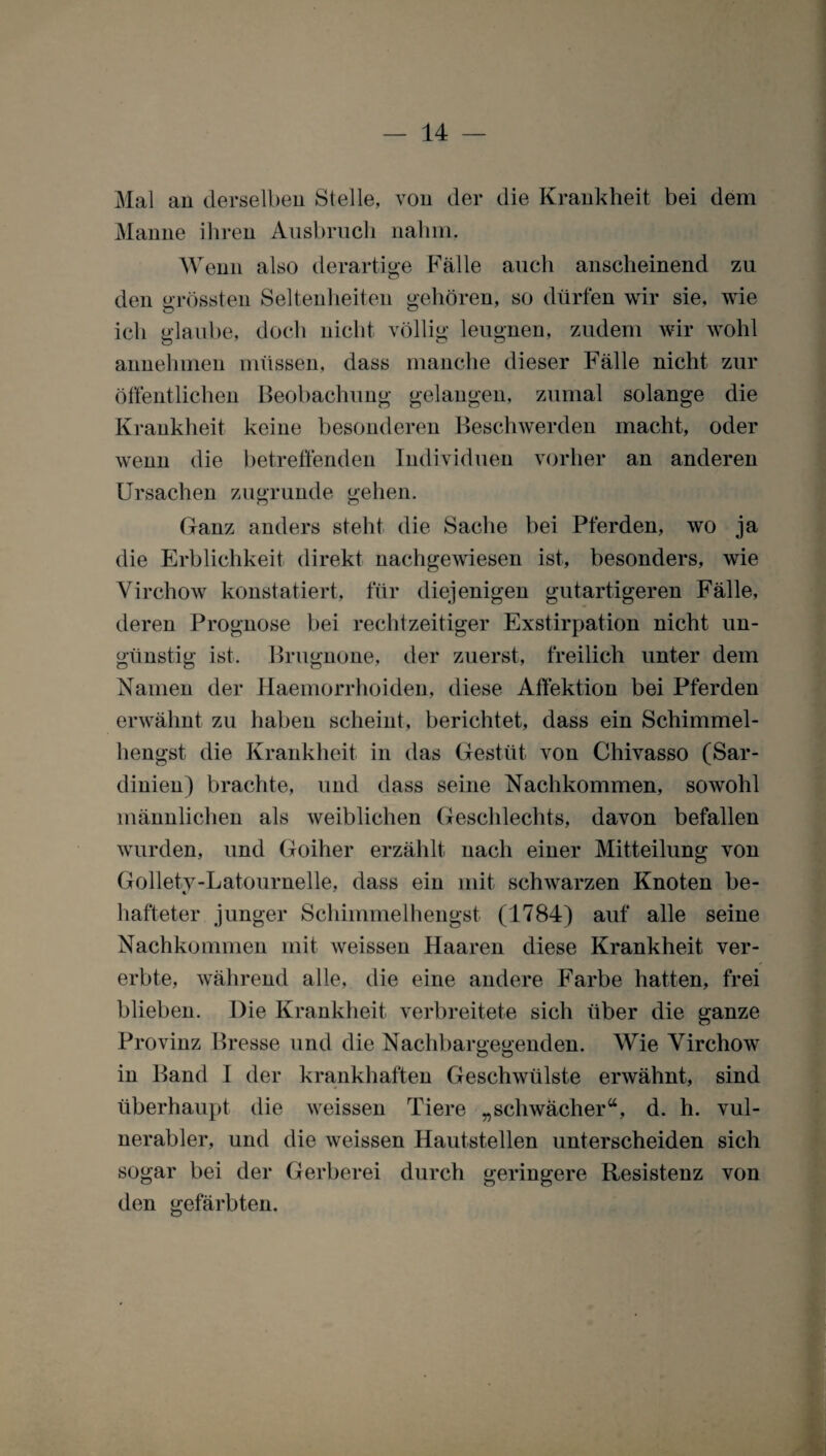 Mal an derselben Stelle, von der die Krankheit bei dem Manne ihren Ausbruch nahm. Wenn also derartige Fälle auch anscheinend zu den grössten Seltenheiten gehören, so dürfen wir sie. wie ich glaube, doch nicht völlig leugnen, zudem wir wohl annehmen müssen, dass manche dieser Fälle nicht zur öffentlichen Beobachung gelangen, zumal solange die Krankheit keine besonderen Beschwerden macht, oder wenn die betreffenden Individuen vorher an anderen Ursachen zugrunde gehen. Ganz anders steht die Sache bei Pferden, wo ja die Erblichkeit direkt nachgewiesen ist, besonders, wie Virchow konstatiert, für diejenigen gutartigeren Fälle, deren Prognose bei rechtzeitiger Exstirpation nicht un¬ günstig ist. Brugnone, der zuerst, freilich unter dem Namen der Ilaemorrhoiden, diese Affektion bei Pferden erwähnt zu haben scheint, berichtet, dass ein Schimmel¬ hengst die Krankheit in das Gestüt von Chivasso (Sar¬ dinien) brachte, und dass seine Nachkommen, sowohl männlichen als weiblichen Geschlechts, davon befallen wurden, und Goiher erzählt nach einer Mitteilung von Gollety-Latournelle, dass ein mit schwarzen Knoten be- t/ hafteter junger Schimmelhengst (1784) auf alle seine Nachkommen mit weissen Haaren diese Krankheit ver¬ erbte, während alle, die eine andere Farbe hatten, frei blieben. Die Krankheit verbreitete sich über die ganze Provinz Presse und die Nachbargegenden. Wie Virchow in Band I der krankhaften Geschwülste erwähnt, sind überhaupt die weissen Tiere „schwächer“, d. h. vul¬ nerabler, und die weissen Hautstellen unterscheiden sich sogar bei der Gerberei durch geringere Resistenz von den gefärbten.