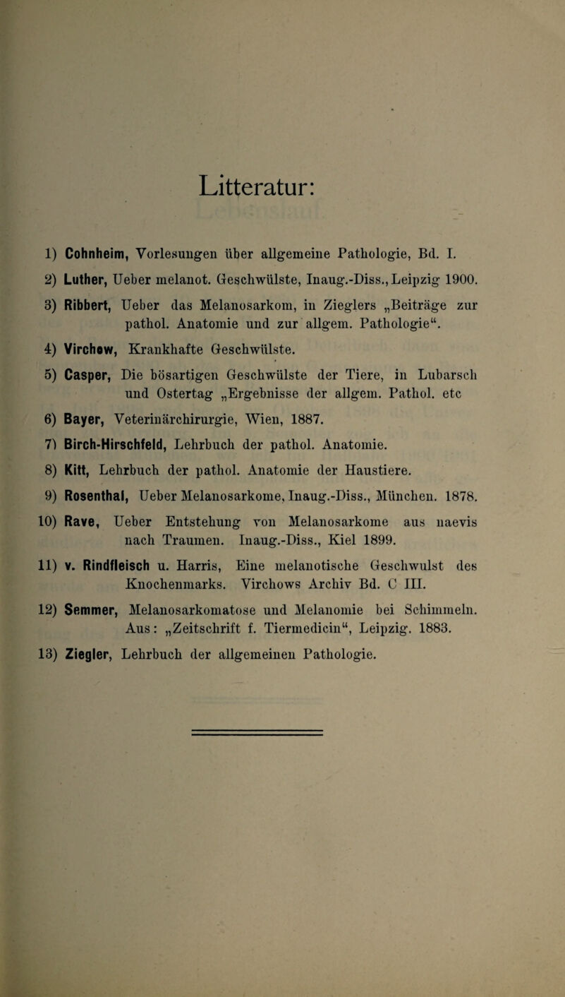 Litteratur: 1) Cohnheim, Vorlesungen über allgemeine Pathologie, Bei. I. 2) Luther, Ueber melanot. Geschwülste, Inaug.-Diss., Leipzig 1900. 3) Ribbert, Ueber das Melanosarkom, in Zieglers „Beiträge zur pathol. Anatomie und zur allgem. Pathologie“. 4) Virchow, Krankhafte Geschwülste. 5) Casper, Die bösartigen Geschwülste der Tiere, in Lubarsch und Ostertag „Ergebnisse der allgem. Pathol. etc 6) Bayer, Veterinärchirurgie, Wien, 1887. 7) Birch-Hirschfeld, Lehrbuch der pathol. Anatomie. 8) Kitt, Lehrbuch der pathol. Anatomie der Haustiere. 9) Rosenthai, Ueber Melanosarkome, Inaug.-Diss., München. 1878. 10) Rave, Ueber Entstehung von Melanosarkome aus naevis nach Traumen. Inaug.-Diss., Kiel 1899. 11) v. Rindfleisch u. Harris, Eine melanotische Geschwulst des Knochenmarks. Virchows Archiv Bd. C III. 12) Semmer, Melanosarkomatose und Melanomie bei Schimmeln. Aus: „Zeitschrift f. Tiermedicin“, Leipzig. 1883. 13) Ziegler, Lehrbuch der allgemeinen Pathologie.