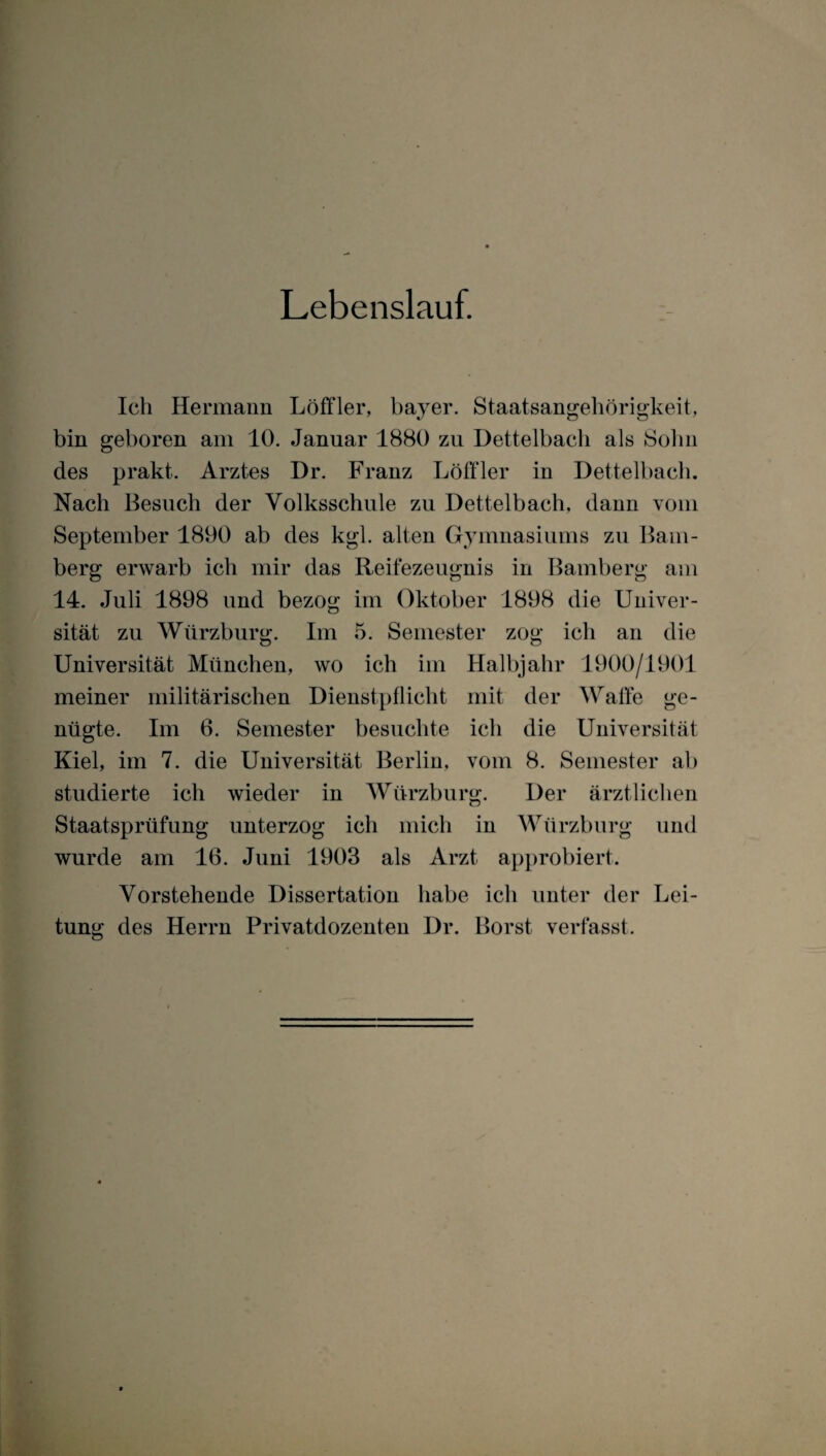 Lebenslauf. Ich Hermann Löffler, bayer. Staatsangehörigkeit, bin geboren am 10. Januar 1880 zu Dettelbach als Sohn des prakt. Arztes Dr. Franz Löffler in Dettelbach. Nach Besuch der Volksschule zu Dettelbach, dann vom September 1890 ab des kgl. alten Gymnasiums zu Bam¬ berg erwarb ich mir das Reifezeugnis in Bamberg am 14. Juli 1898 und bezog im Oktober 1898 die Univer¬ sität zu Würzburg. Im 5. Semester zog ich an die Universität München, wo ich im Halbjahr 1900/1901 meiner militärischen Dienstpflicht mit der Waffe ge¬ nügte. Im 6. Semester besuchte ich die Universität Kiel, im 7. die Universität Berlin, vom 8. Semester ab studierte ich wieder in Würzburg. Der ärztlichen Staatsprüfung unterzog ich mich in Würzburg und wurde am 16. Juni 1903 als Arzt approbiert. Vorstehende Dissertation habe ich unter der Lei¬ tung des Herrn Privatdozenten Dr. Borst verfasst.