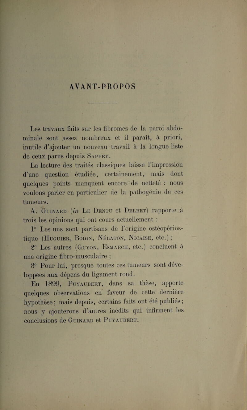 AVANT-PROPOS Les travaux faits sur les fibromes de la paroi abdo¬ minale sont assez nombreux et il paraît, à priori, inutile d’ajouter un nouveau travail à la longue liste de ceux parus depuis Sappey. La lecture des traités classiques laisse l’impression d’une question étudiée, certainement, mais dont quelques points manquent encore de netteté : nous voulons parler en particulier de la pathogénie de ces tumeurs. A. Guinard (in Le Dentu et Delbet) rapporte à trois les opinions qui ont cours actuellement : 1° Les uns sont partisans de l’origine ostéopérios- tique (Huguier, Bodin, Nélaton, Nicaise, etc.) ; 2° Les autres (Guyon, Esmarch, etc.) concluent à une origine fibro-musculaire ; 3° Pour lui, presque toutes ces tumeurs sont déve¬ loppées aux dépens du ligament rond. En 1899, Puyaubert, dans sa thèse, apporte quelques observations en faveur de cette dernière hypothèse ; mais depuis, certains faits ont été publiés ; nous y ajouterons d’autres inédits qui infirment les conclusions de Guinard et Puyaubert.