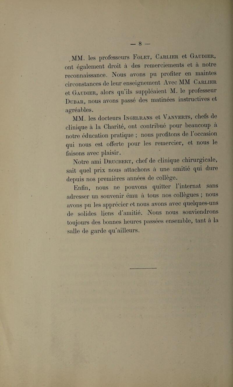 MM. les professeurs Folet, Carlier et Gaudier, ont également droit à des remerciements et à notre reconnaissance. Nous avons pu profiter en maintes circonstances de leur enseignement Avec MM Carlier et Gaudier, alors qu’ils suppléaient M. le professeur Dubar, nous avons passé des matinées instructives et agréables. MM. les docteurs Ingelrans et Vanverts, chefs de clinique à la Charité, ont contribué pour beaucoup à notre éducation pratique 5 nous profitons de 1 occasion qui nous est offerte pour les remercier, et nous le faisons avec plaisir. Notre ami Drucbert, chef de clinique chirurgicale, sait quel prix nous attachons à une amitié qui dure depuis nos premières années de college. Enfin, nous ne pouvons quitter l’internat sans adresser un souvenir ému à tous nos collègues ; nous avons pu les apprécier et nous avons avec quelques-uns de solides liens d’amitié. Nous nous souviendrons toujours des bonnes heures passées ensemble, tant à la salle de garde qu’ailleurs.