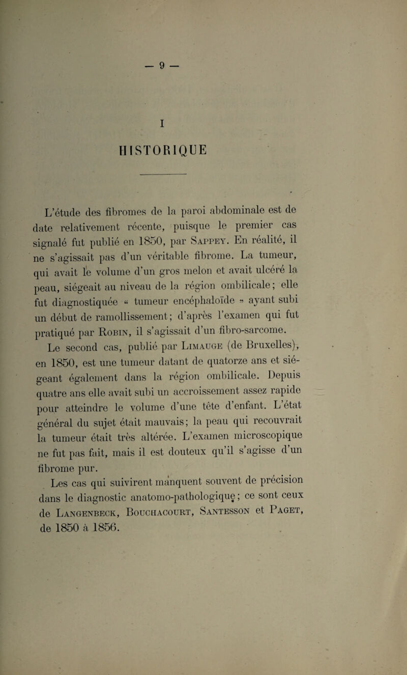 I HISTORIQUE L’étude des fibromes de la paroi abdominale est de date relativement récente, puisque le premier cas signalé fut publié en 1850, par Sappey. En réalité, il ne s’agissait pas d’un véritable fibrome. La tumeur, qui avait le volume d’un gros melon et avait ulcéré la peau, siégeait au niveau de la région ombilicale ; elle fut diagnostiquée « tumeur encéphaloïde » ayant subi un début de ramollissement ; d’après l’examen qui fut pratiqué par Robin, il s’agissait d’un fibro-sarcome. Le second cas, publié par Limauge (de Bruxelles), en 1850, est une tumeur datant de quatorze ans et sié¬ geant également dans la région ombilicale. Depuis quatre ans elle avait subi un accroissement assez rapide pour atteindre le volume d’une tête d’enfant. L état général du sujet était mauvais; la peau qui recouvrait la tumeur était très altérée. L examen microscopique ne fut pas fait, mais il est douteux qu’il s’agisse d’un fibrome pur. Les cas qui suivirent manquent souvent de précision dans le diagnostic anatomo-pathologique ; ce sont ceux de Langenbeck, Bouchacourt, Santesson et Paget, de 1850 à 1856.