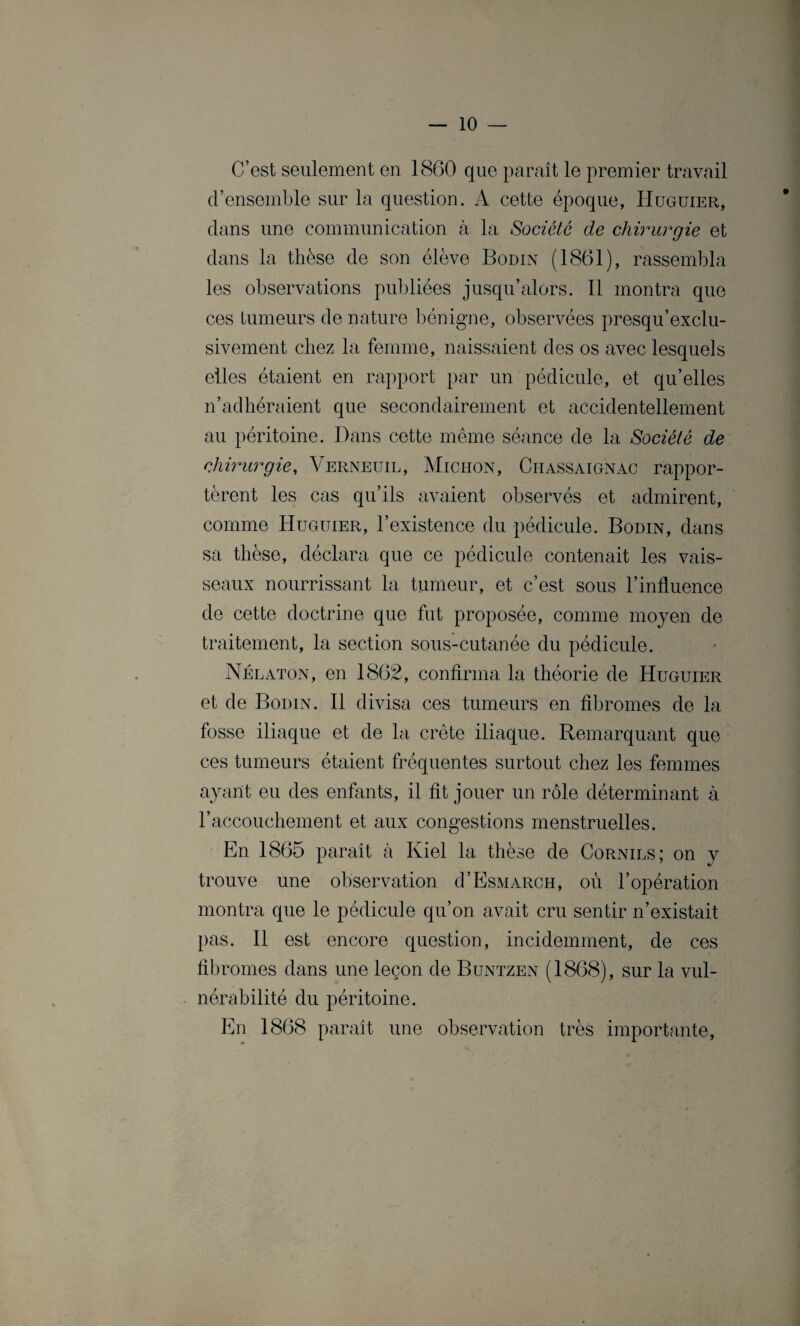 C’est seulement en 1860 que paraît le premier travail d’ensemble sur la question. A cette époque, Huguier, dans une communication à la Société de chirurgie et dans la thèse de son élève Bodin (1861), rassembla les observations publiées jusqu’alors. Il montra que ces tumeurs de nature bénigne, observées presqu’exclu- sivement chez la femme, naissaient des os avec lesquels elles étaient en rapport par un pédicule, et qu’elles n’adhéraient que secondairement et accidentellement au péritoine. Dans cette même séance de la Société de chirurgie, Verneuil, Michon, Chassaignac rappor¬ tèrent les cas qu’ils avaient observés et admirent, comme Huguier, l’existence du pédicule. Bodin, dans sa thèse, déclara que ce pédicule contenait les vais¬ seaux nourrissant la tumeur, et c’est sous l’influence de cette doctrine que fut proposée, comme moyen de traitement, la section sous-cutanée du pédicule. Nélaton, en 1862, confirma la théorie de Huguier et de Bodin. Il divisa ces tumeurs en fibromes de la fosse iliaque et de la crête iliaque. Remarquant que ces tumeurs étaient fréquentes surtout chez les femmes ayant eu des enfants, il fit jouer un rôle déterminant à l’accouchement et aux congestions menstruelles. En 1865 paraît à Kiel la thèse de Cornils; on y trouve une observation d’EsMARCH, où l’opération montra que le pédicule qu’on avait cru sentir n’existait pas. Il est encore question, incidemment, de ces fibromes dans une leçon de Buntzen (1868), sur la vul¬ nérabilité du péritoine. En 1868 paraît une observation très importante,