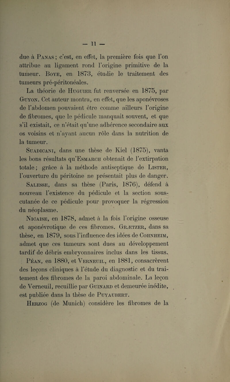 due à Panas ; c’est, en effet, la première fois que l’on attribue au ligament rond l’origine primitive de la tumeur. Boye, en 1873, étudie le traitement des tumeurs pré-péritonéales. La théorie de Huguier fut renversée en 1875, par Guyon. Cet auteur montra, en effet, que les aponévroses de l’abdomen pouvaient être comme ailleurs l’origine de fibromes, que le pédicule manquait souvent, et que s’il existait, ce n’était qu’une adhérence secondaire aux os voisins et n’ayant aucun rôle dans la nutrition de 4J la tumeur. Suadicani, dans une thèse de Kiel (1875), vanta les bons résultats qu’ËSMARCH obtenait de l’extirpation totale ; grâce à la méthode antiseptique de Lister, l’ouverture du péritoine ne présentait plus de danger. Salesse, dans sa thèse (Paris, 1876), défend à nouveau l’existence du pédicule et la section sous- cutanée de ce pédicule pour provoquer la régression du néoplasme. Nicaise, en 1878, admet à la fois l’origine osseuse et aponévrotique de ces fibromes. Grætzer, dans sa thèse, en 1879, sous l’influence des idées de Cohnheim, admet que ces tumeurs sont dues au développement tardif de débris embryonnaires inclus dans les tissus. Péan, en 1880, et Verneuil, en 1881, consacrèrent des leçons cliniques à l’étude du diagnostic et du trai¬ tement des fibromes de la paroi abdominale. La leçon de Verneuil, recuillie par Guinard et demeurée inédite, est publiée dans la thèse de Puyaubert. Herzog (de Munich) considère les fibromes de la